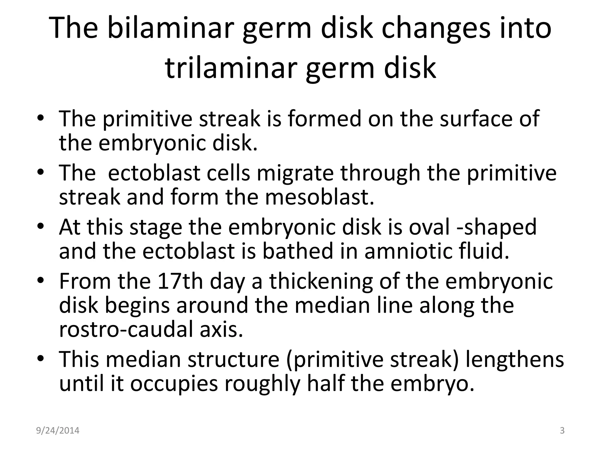 The bilaminar germ disk changes into 
trilaminar germ disk 
• The primitive streak is formed on the surface of 
the embryonic disk. 
• The ectoblast cells migrate through the primitive 
streak and form the mesoblast. 
• At this stage the embryonic disk is oval -shaped 
and the ectoblast is bathed in amniotic fluid. 
• From the 17th day a thickening of the embryonic 
disk begins around the median line along the 
rostro-caudal axis. 
• This median structure (primitive streak) lengthens 
until it occupies roughly half the embryo. 
9/24/2014 3 
 