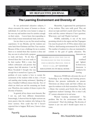 In our professional education subjects, I
always encounter the nature of learners as diverse
individuals. It is said that every learner is unique in
his own way and teachers must be sensitive enough
on their variety. I never knew that responding to
that is hard, I mean tremendously hard, until now.
Let me share to you my first actual teaching
experiences. It was Monday and the students just
came back from Christmas and New Year vacation.
Because of that, it was a challenge for me to awaken
them so to remind them that vacation is done and
they are now in school with a purpose
to study and learn. To do that, I
showed them that I am now ready to
be their teacher. With a voice that
reflects enthusiasm and posture that
requires their full attention- I am Sir
Bryan Nozaleda! I thought that was
enough but it seemed not. I guess, the
problem of every teacher is how to sustain the
excitement of the students while in class. ( I’ve just
said something about learning environment ) Speaking of
class, I handled 5 different classes that day. Two of
which are third year and the remaining are fourth
year. Therefore, nice number of classes to prove the
diversity of learners.
In general, all my classes went fantastic. But
I can say, each have different characteristics.
Interestingly, I observed that the higher sections are
more passive than the students who belong in the
lower sections. How could that be? I haven’t
expected that to happen. Well now, I know it does
happen.
Meanwhile, I appreciated the participations
of my students. They were really good. They ask
about our topic and that’s exactly what I want. They
recite and they answer whenever I have questions.
What more can I ask? Thanks I am here!
TCSHS, undeniably, is one of the most
promising schools in the region and that Tuguegaro
City must be proud of it. If I’ll be asked, where can
I find an ideal learning environment? Its in TCSHS.
The number of students in a class are maintained to
commit to the goal of quality education. The
clasrooms are
well
ventilated
and lighted.
In short every
classroom is
conducive for
learning.
Moreover, TCSHS also advocates the use of
Technology in the teaching and learning process.
Devices that presents multimedia are present.
Televisions are always ready and their e-library are
open for students to do their researchers. They have
a library that contains good books that can really
supplement students’ learnings. This is what I call,
21st
century education in its real sense.
Physical Learning environment? - No
problem. But for the environment within the
environment? - That’s the challenge. The diversity of
learners is just one and I should expect more to
come.
MY REFLECTIVE JOURNAL
Cagayan State COLLEGE OF TEACHER Andrews
University EDUCATION Campus
The Learning Environment and Diversity of
Learners
Checked by:
Bryan M. Nozaleda Mrs. Rosechelle Cauilan
Prepared by:
“TCSHS ADVOCATES THE USE OF
TECHNOLOGY IN THE TEACHING
AND LEARNING PROCESS. THIS IS
WHAT I CALL, 21ST CENTURY
EDUCATION IN ITS REAL SENSE. ”
 