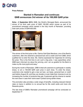 Press Release
Started in Ramadan and continues
QNB announces 3rd winner of its 100,000 QAR prize
Doha - 2 September 2013- QNB, the World’s Strongest Bank, announced the
winner of its third cash prize of QAR 100,000 which comes as part of its
promotional campaign which started in the holy month of Ramadan, providing
total cash prizes of QAR 600,000.
The winner of the third prize is Ms. Clarina Gail Ejida Mendoza, one of the Bank's
customers, after she obtained a personal loan and a credit card from QNB, which
qualified her to enter the draw. Ms. Clarina expressed her happiness for winning
the prize: This is the first time to win such a big prize. I was speechless when
QNB team informed me about the winning, and i am so grateful for the Bank to
make my life more joyful and easy.”
During the month of Ramadan, QNB invited all customers to participate in weekly
draws, to win a 100,000 QAR cash prize in each draw. To enter the draws,
customers only needed to get a new car loan, car lease, personal loan or credit
card before August 29, and they can double or even triple their chances to win by
increasing the number of products they get. Customers get the chance to reenter
the next draw in case their name wasn’t picked during earlier draws.
The promotion also provides a wide range of benefits, including reduced interest
rates on loans in addition to no annual fee for life credit cards and more Life
Rewards points.
The last draw of QNB’s Ramadan promotional campaign will be conducted on
September 4th
.
 