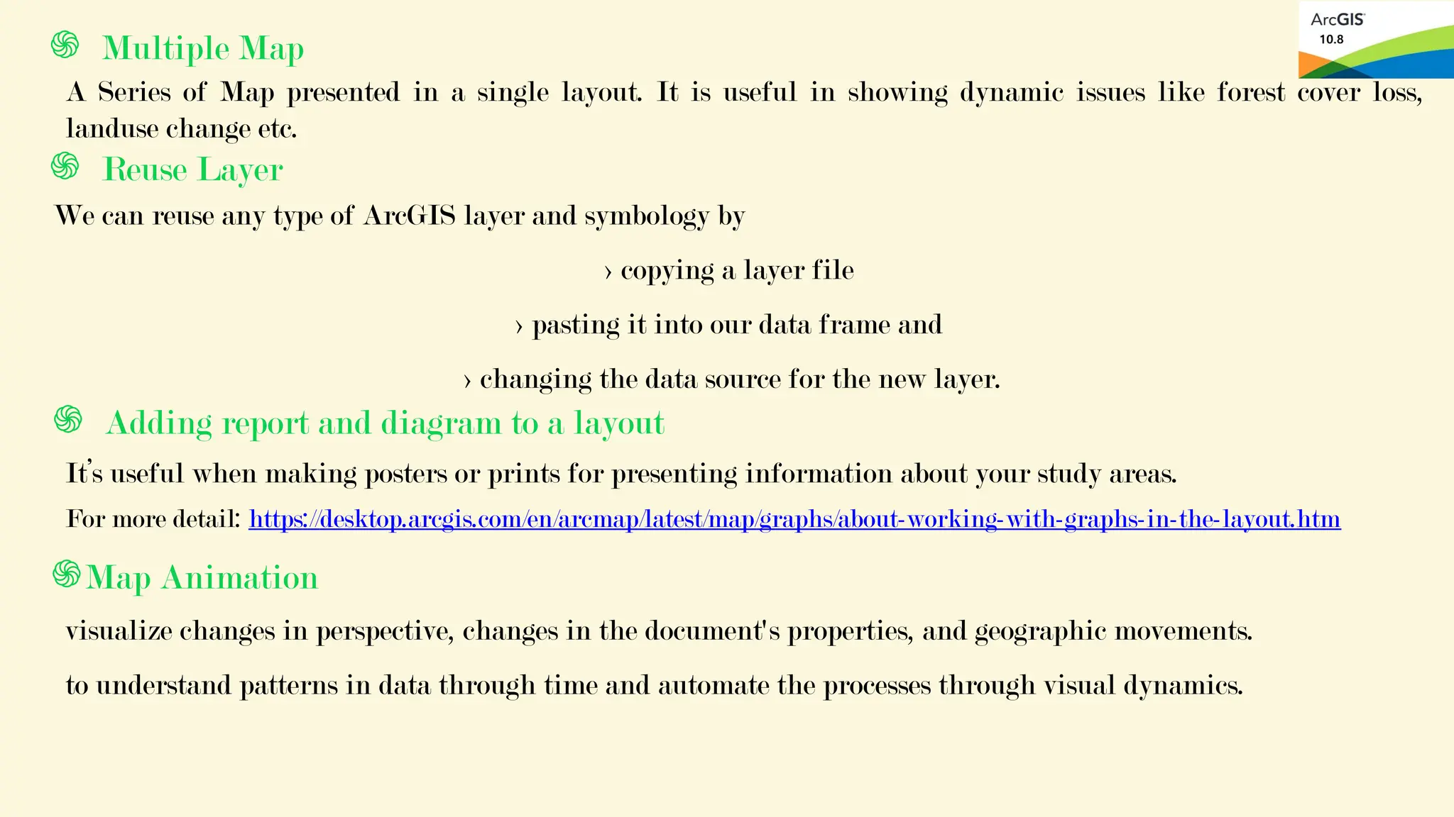֍ Reuse Layer
We can reuse any type of ArcGIS layer and symbology by
> copying a layer file
> pasting it into our data frame and
> changing the data source for the new layer.
֍ Multiple Map
A Series of Map presented in a single layout. It is useful in showing dynamic issues like forest cover loss,
landuse change etc.
֍ Adding report and diagram to a layout
It’s useful when making posters or prints for presenting information about your study areas.
For more detail: https://desktop.arcgis.com/en/arcmap/latest/map/graphs/about-working-with-graphs-in-the-layout.htm
֍Map Animation
visualize changes in perspective, changes in the document's properties, and geographic movements.
to understand patterns in data through time and automate the processes through visual dynamics.
 