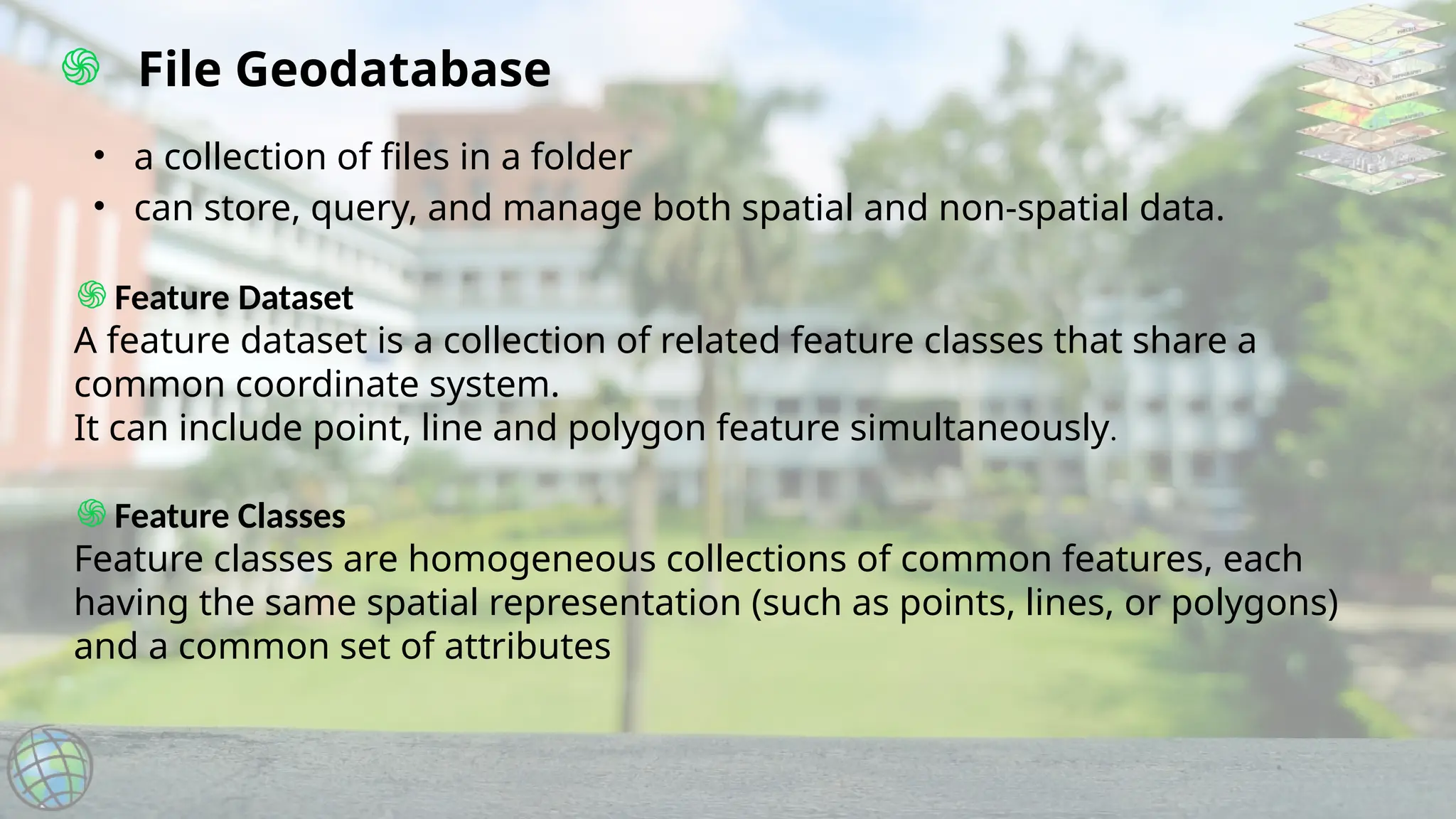 ֍ File Geodatabase
• a collection of files in a folder
• can store, query, and manage both spatial and non-spatial data.
֍Feature Dataset
A feature dataset is a collection of related feature classes that share a
common coordinate system.
It can include point, line and polygon feature simultaneously.
֍Feature Classes
Feature classes are homogeneous collections of common features, each
having the same spatial representation (such as points, lines, or polygons)
and a common set of attributes
 