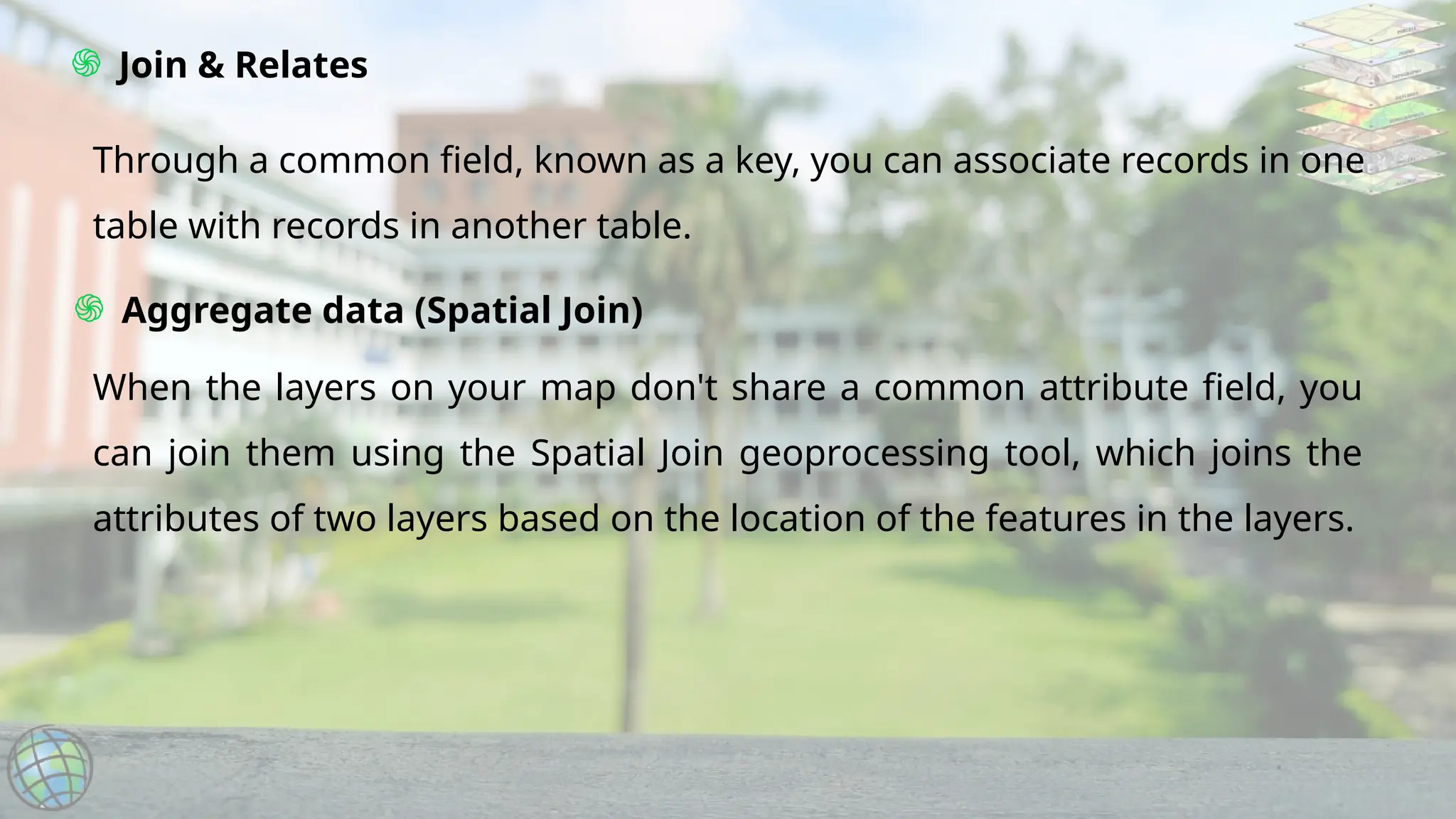 ֍ Join & Relates
֍ Aggregate data (Spatial Join)
Through a common field, known as a key, you can associate records in one
table with records in another table.
When the layers on your map don't share a common attribute field, you
can join them using the Spatial Join geoprocessing tool, which joins the
attributes of two layers based on the location of the features in the layers.
 
