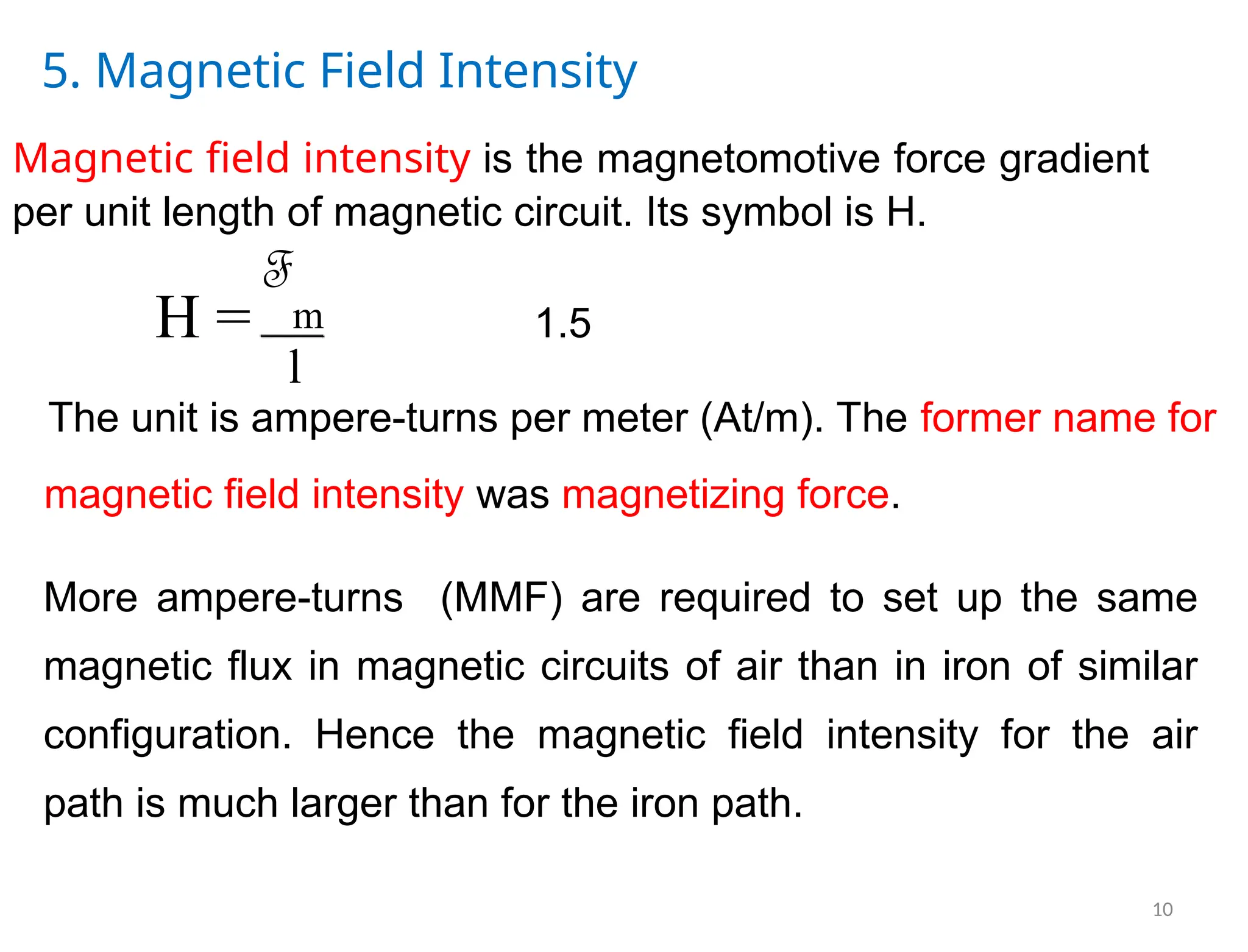 5. Magnetic Field Intensity
Magnetic field intensity is the magnetomotive force gradient
per unit length of magnetic circuit. Its symbol is H.
F
m 1.5
H =
l
The unit is ampere-turns per meter (At/m). The former name for
magnetic field intensity was magnetizing force.
More ampere-turns (MMF) are required to set up the same
magnetic flux in magnetic circuits of air than in iron of similar
configuration. Hence the magnetic field intensity for the air
path is much larger than for the iron path.
10
 