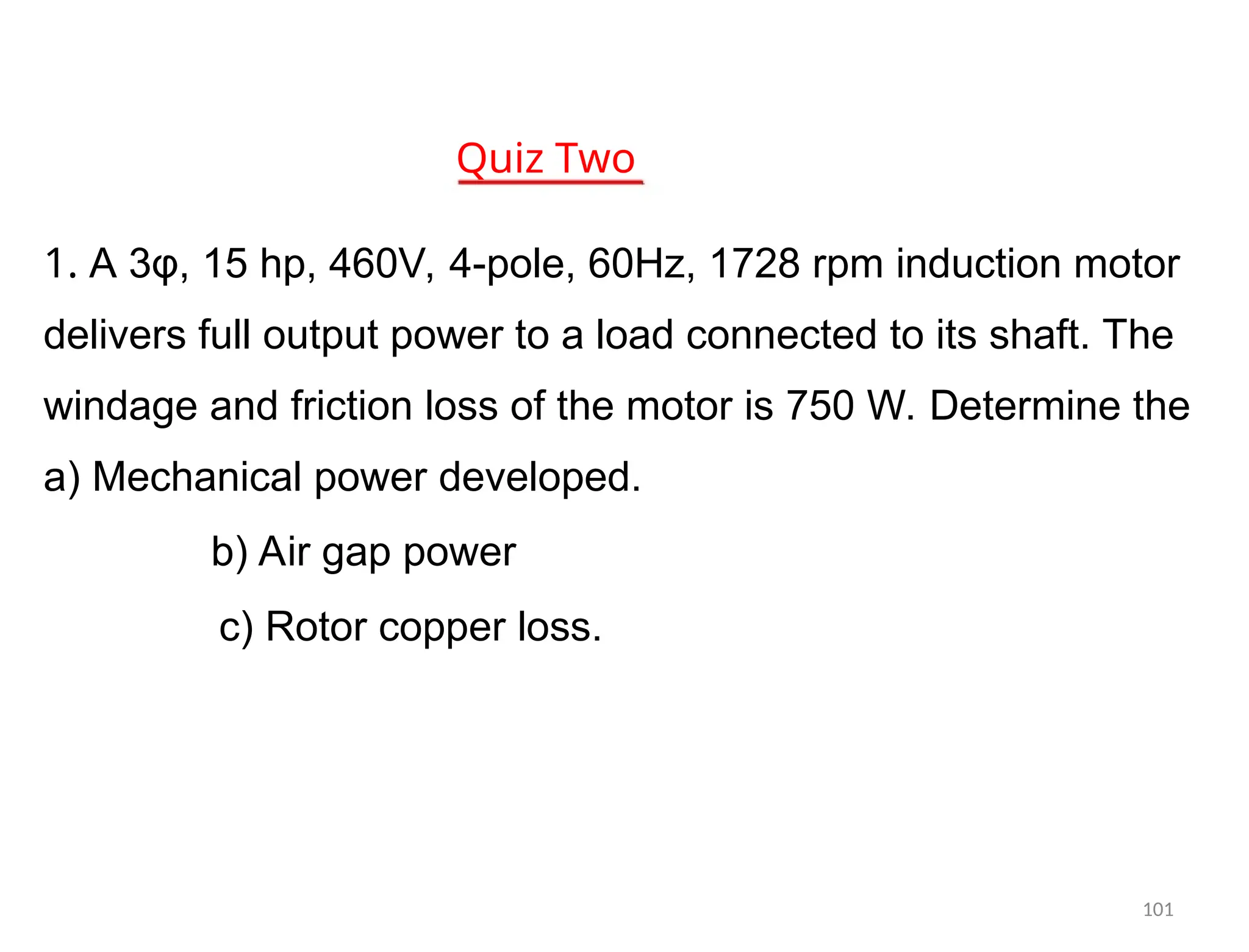 Quiz Two
1. A 3φ, 15 hp, 460V, 4-pole, 60Hz, 1728 rpm induction motor
delivers full output power to a load connected to its shaft. The
windage and friction loss of the motor is 750 W. Determine the
a) Mechanical power developed.
b) Air gap power
c) Rotor copper loss.
101
 