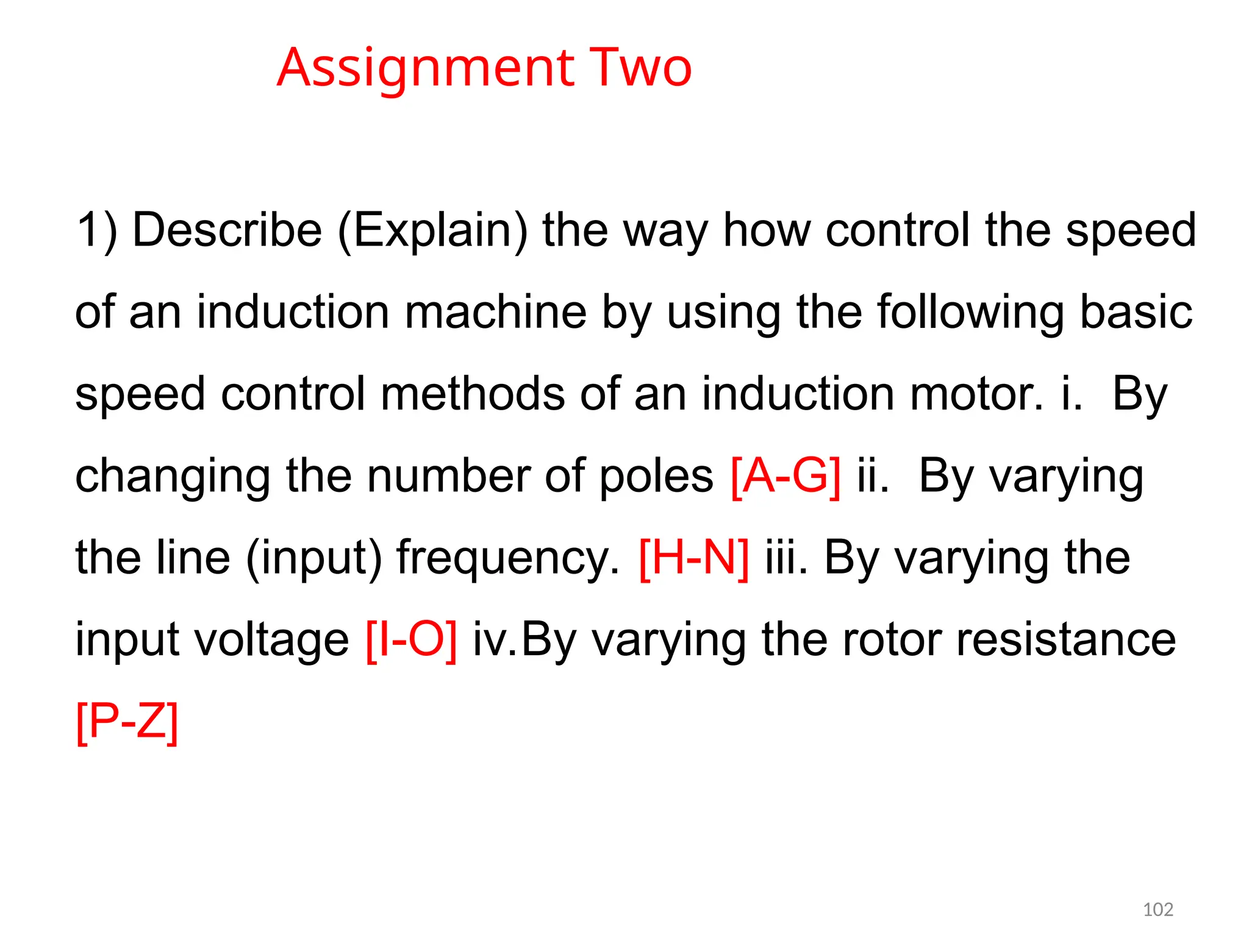 Assignment Two
1) Describe (Explain) the way how control the speed
of an induction machine by using the following basic
speed control methods of an induction motor. i. By
changing the number of poles [A-G] ii. By varying
the line (input) frequency. [H-N] iii. By varying the
input voltage [I-O] iv.By varying the rotor resistance
[P-Z]
102
 