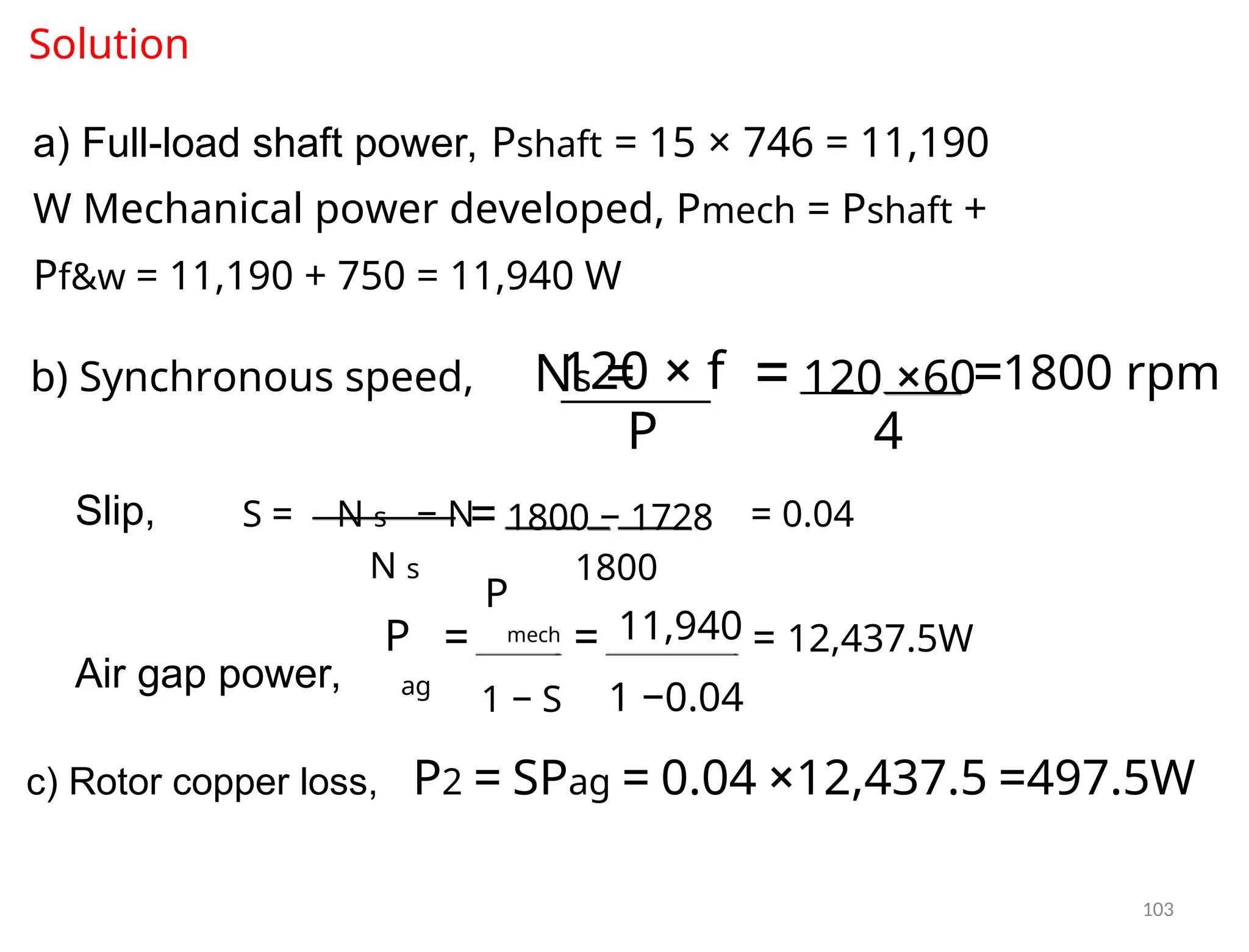 Solution
a) Full-load shaft power, Pshaft = 15 × 746 = 11,190
W Mechanical power developed, Pmech = Pshaft +
Pf&w = 11,190 + 750 = 11,940 W
b) Synchronous speed, Ns =
120 × f =1800 rpm
= 120 ×60
P 4
Slip, S = N s − N = 0.04
= 1800 − 1728
N s 1800
P
mech 11,940
P = = = 12,437.5W
Air gap power, ag
1 − S 1 −0.04
c) Rotor copper loss, P2 = SPag = 0.04 ×12,437.5 =497.5W
103
 