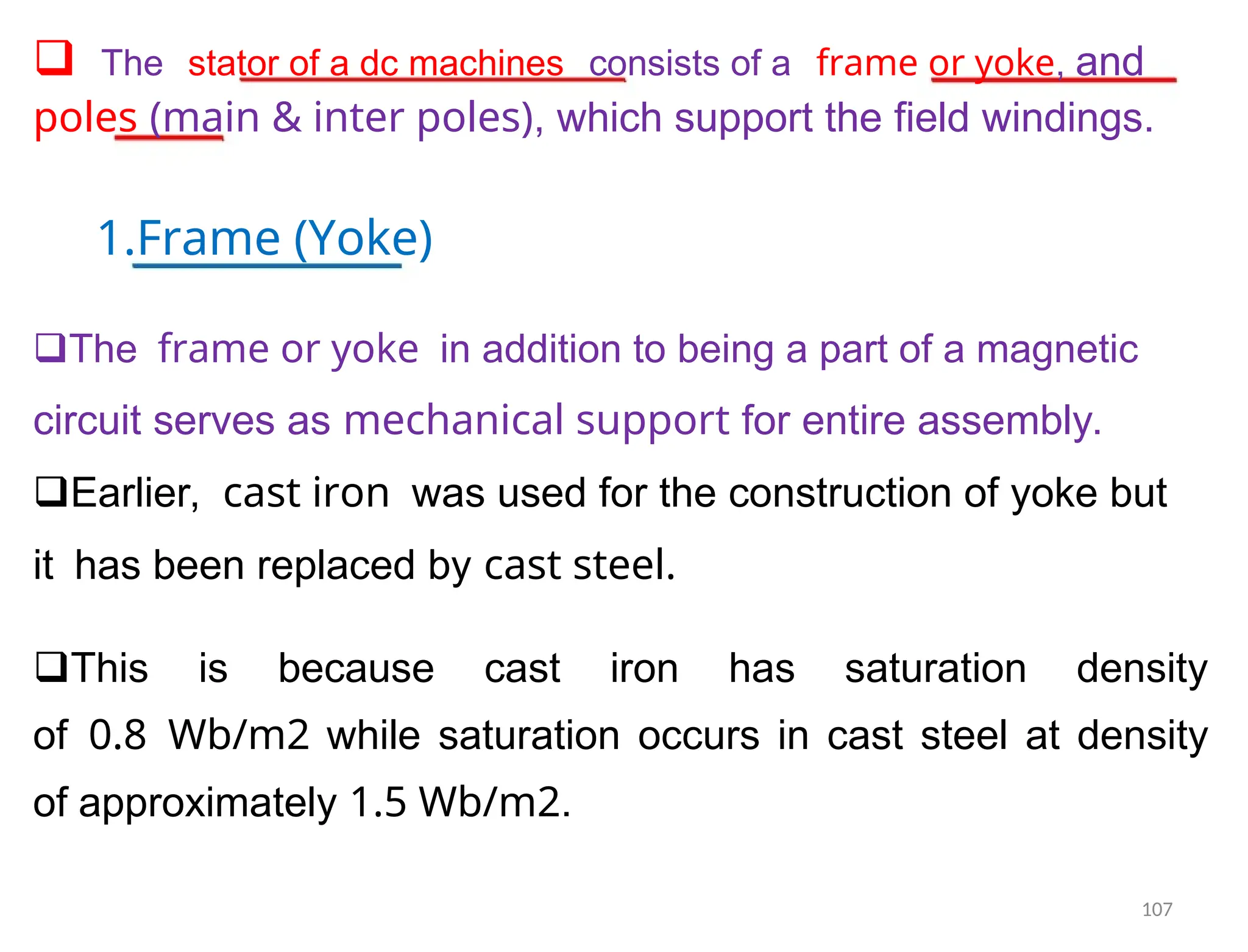 Thestator of a dc machinesconsists of aframe or yoke, and
poles (main & inter poles), which support the field windings.
1.Frame (Yoke)
Theframe or yokein addition to being a part of a magnetic
circuit serves as mechanical support for entire assembly.
Earlier,cast ironwas used for the construction of yoke but
ithas been replaced by cast steel.
This is because cast iron has saturation density
of0.8Wb/m2 while saturation occurs in cast steel at density
of approximately 1.5 Wb/m2.
107
 
