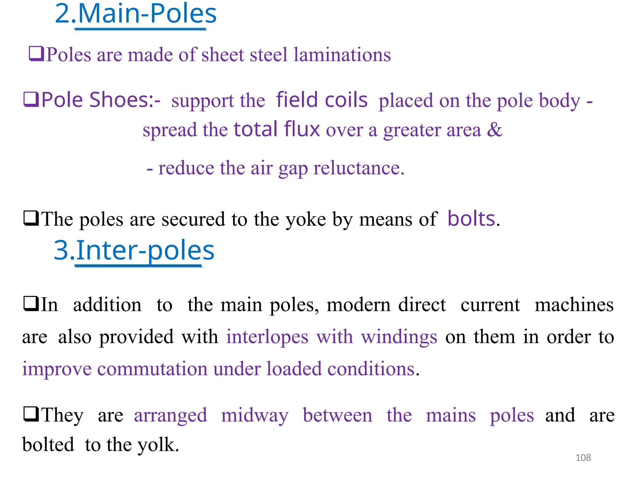 2.Main-Poles
Poles are made of sheet steel laminations
Pole Shoes:-support thefield coilsplaced on the pole body -
spread the total flux over a greater area &
- reduce the air gap reluctance.
The poles are secured to the yoke by means ofbolts.
3.Inter-poles
In addition to the main poles, modern direct current machines
arealso provided with interlopes with windings on them in order to
improve commutation under loaded conditions.
They arearranged midway between the mains polesand are
boltedto the yolk. 108
 