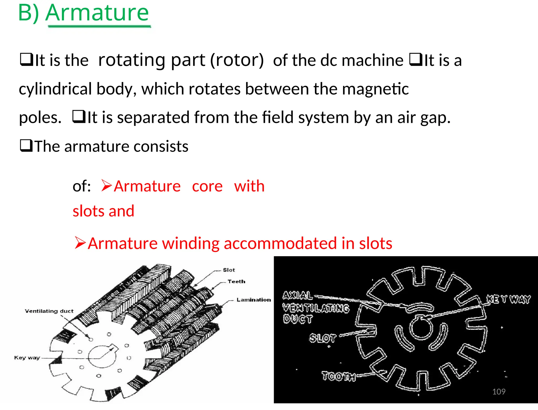 B) Armature
It is therotating part (rotor)of the dc machine It is a
cylindrical body, which rotates between the magnetic
poles.It is separated from the field system by an air gap.
The armature consists
of:Armature core with
slots and
Armature winding accommodated in slots
109
 