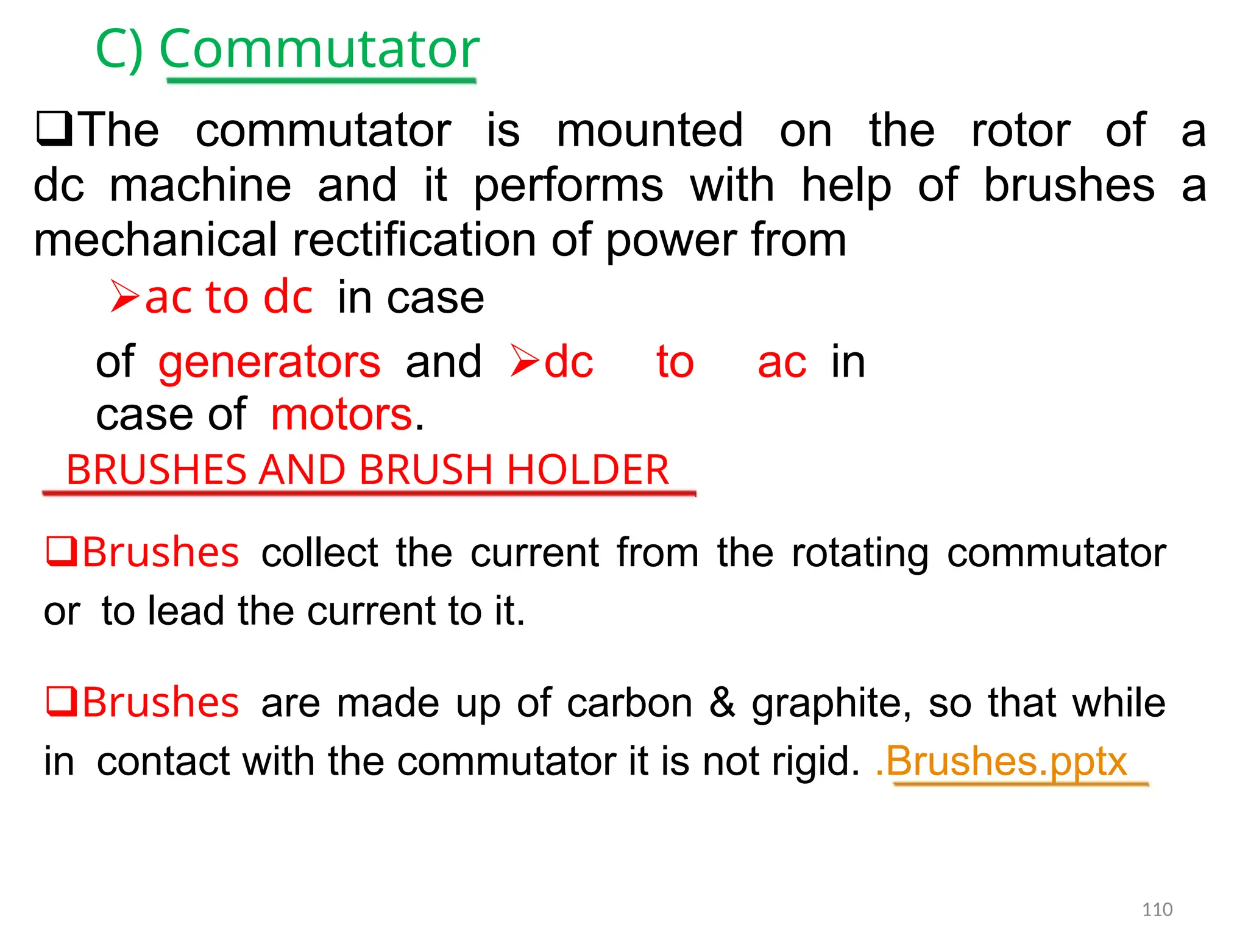 C) Commutator
The commutator is mounted on the rotor of a
dcmachine and it performs with help of brushes a
mechanical rectification of power from
ac to dcin case
ofgeneratorsanddc to acin
case ofmotors.
BRUSHES AND BRUSH HOLDER
Brushescollect the current from the rotating commutator
orto lead the current to it.
Brushesare made up of carbon & graphite, so that while
incontact with the commutator it is not rigid. .Brushes.pptx
110
 