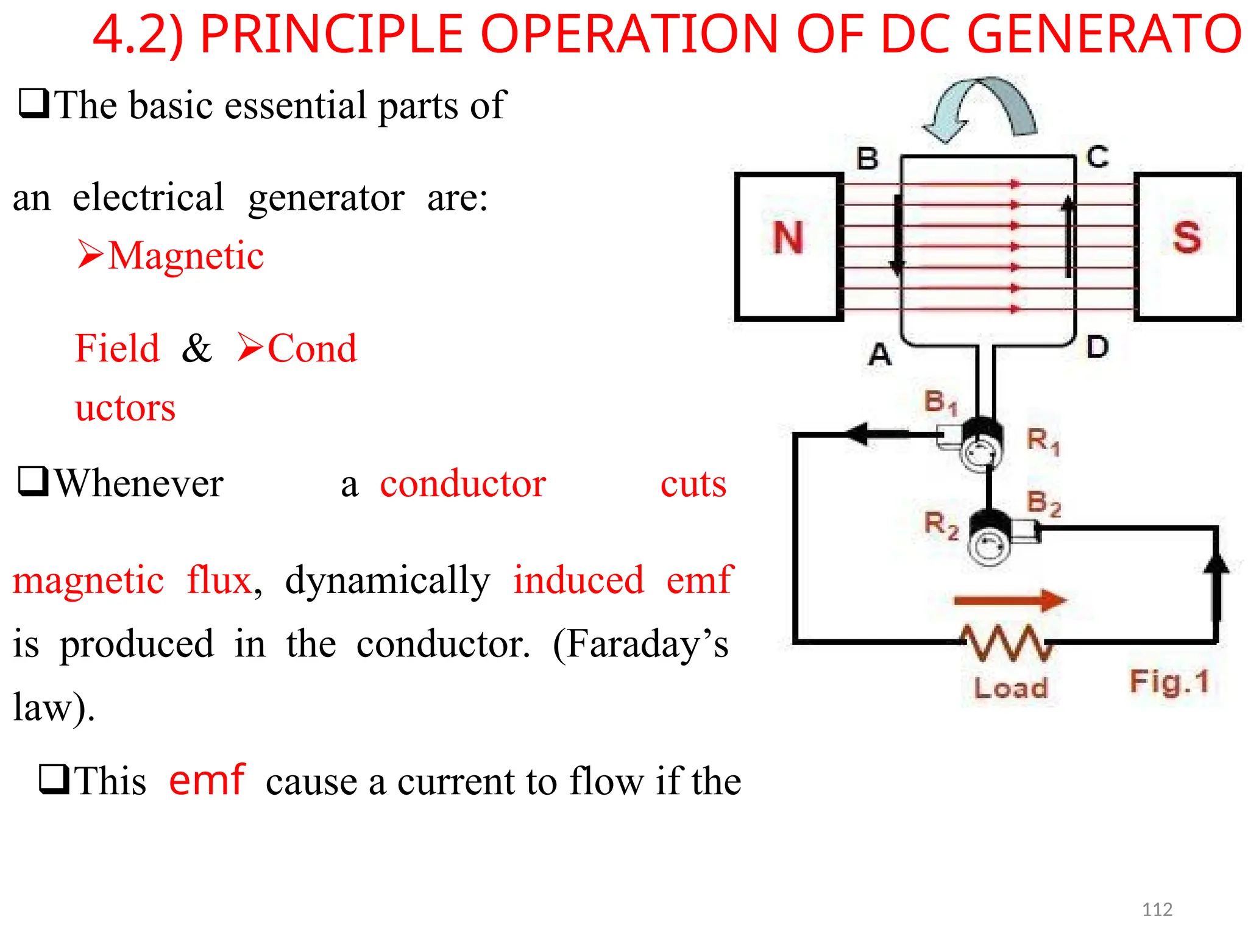 4.2) PRINCIPLE OPERATION OF DC GENERATOR
The basic essential parts of
anelectrical generator are:
Magnetic
Field&Cond
uctors
Whenever aconductor cuts
magneticflux, dynamically induced emf
is produced in the conductor. (Faraday’s
law).
Thisemfcause a current to flow if the
112
 