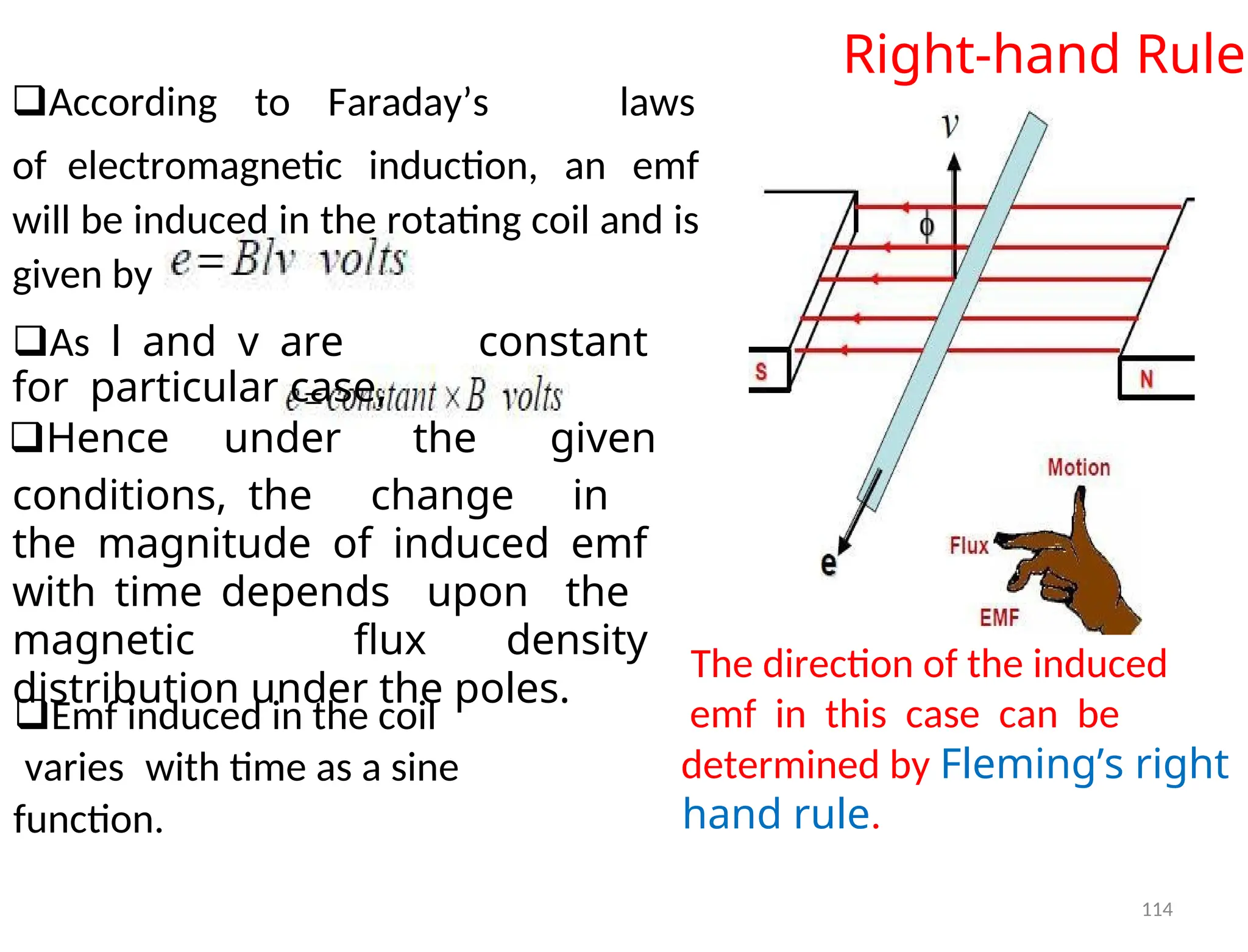 Right-hand Rule
According to Faraday’s laws
ofelectromagnetic induction, an emf
will be induced in the rotating coil and is
given by
Aslandvare constant
forparticular case,
Hence under the given
conditions,the change in
the magnitude of induced emf
with time depends upon the
magnetic flux density
distribution under the poles.
The direction of the induced
Emf induced in the coil emf in this case can be
varieswith time as a sine determined by Fleming’s right
hand rule.
function.
114
 