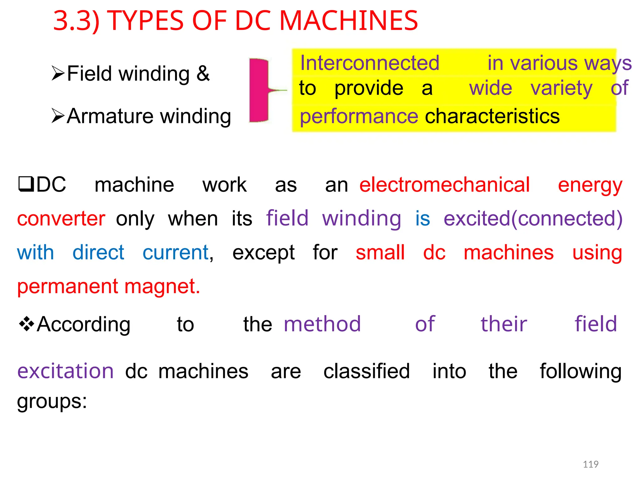 3.3) TYPES OF DC MACHINES
Interconnected in various ways
Field winding &
to provide a wide variety of
Armature winding performance characteristics
DC machine work as anelectromechanical energy
converteronly when its field winding is excited(connected)
with direct current, except for small dc machines using
permanent magnet.
According to themethod of their field
excitationdcmachines are classified into the following
groups:
119
 