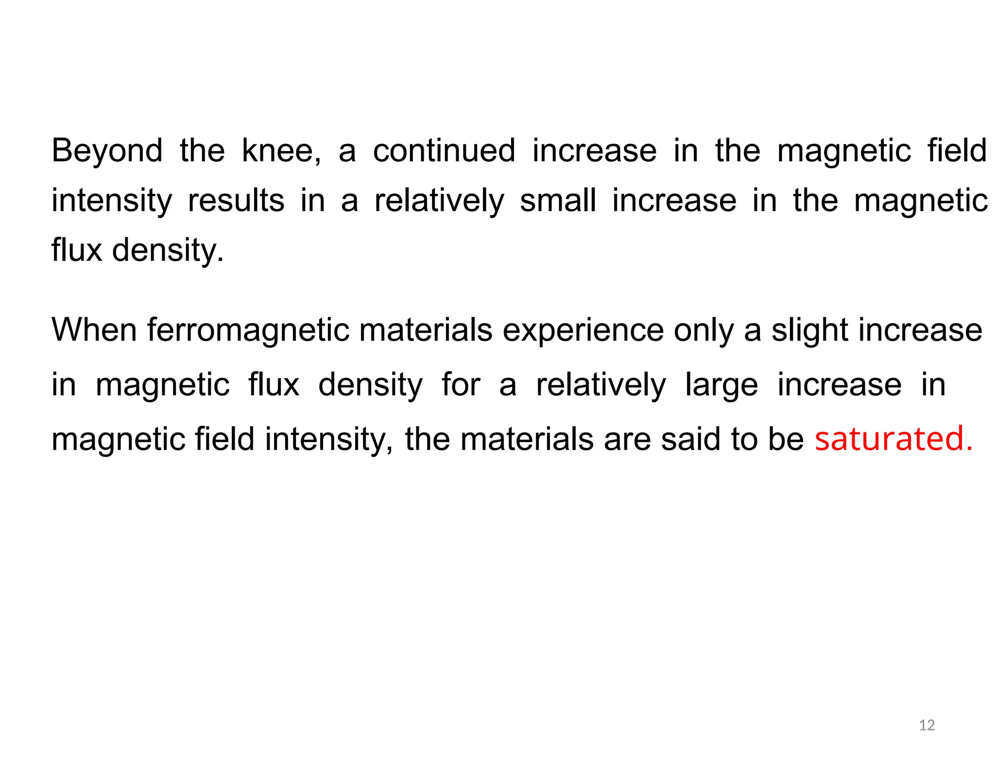 Beyond the knee, a continued increase in the magnetic field
intensity results in a relatively small increase in the magnetic
flux density.
When ferromagnetic materials experience only a slight increase
in magnetic flux density for a relatively large increase in
magnetic field intensity, the materials are said to be saturated.
12
 