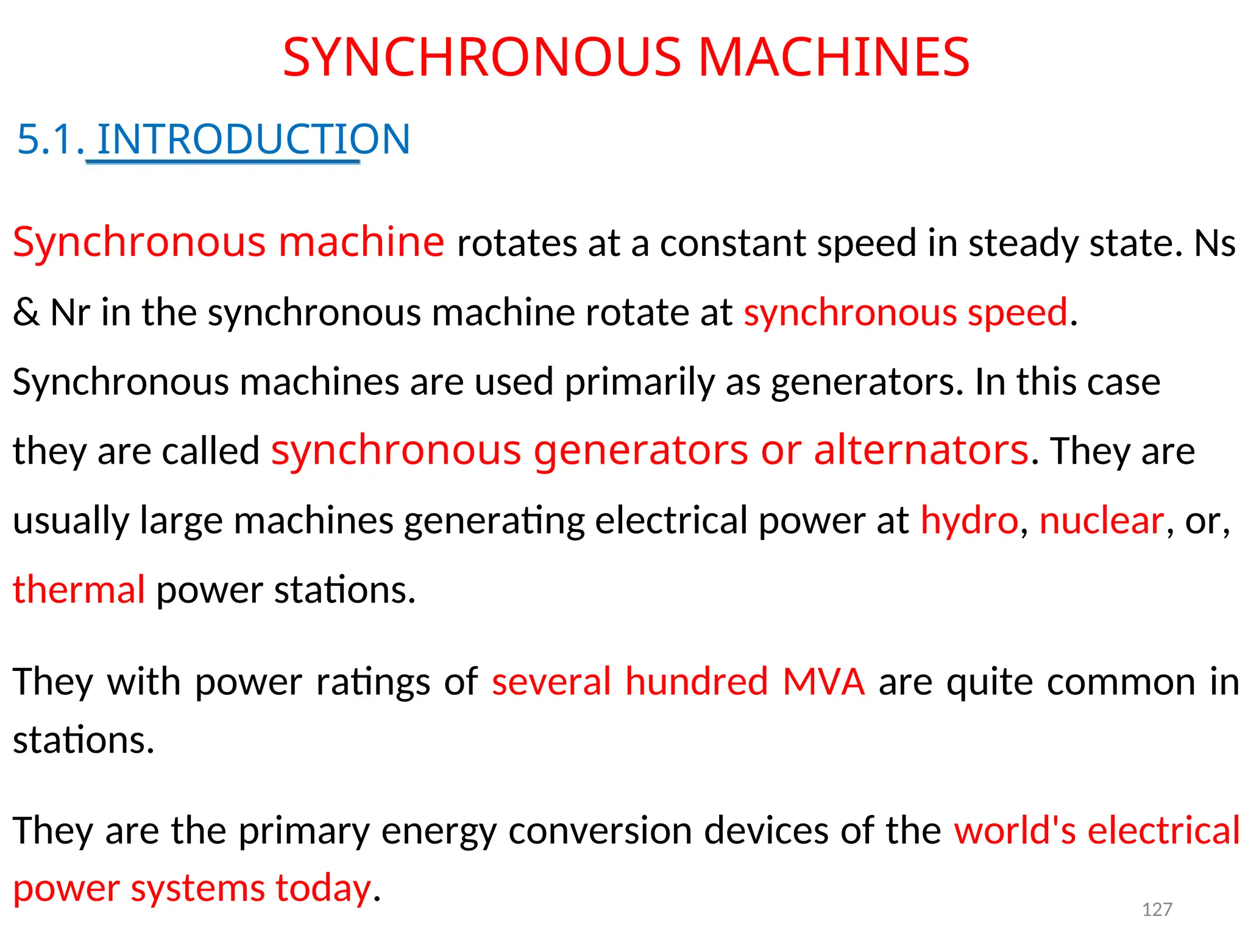 SYNCHRONOUS MACHINES
5.1. INTRODUCTION
Synchronous machine rotates at a constant speed in steady state. Ns
& Nr in the synchronous machine rotate at synchronous speed.
Synchronous machines are used primarily as generators. In this case
they are called synchronous generators or alternators. They are
usually large machines generating electrical power at hydro, nuclear, or,
thermal power stations.
They with power ratings of several hundred MVA are quite common in
stations.
They are the primary energy conversion devices of the world's electrical
power systems today. 127
 