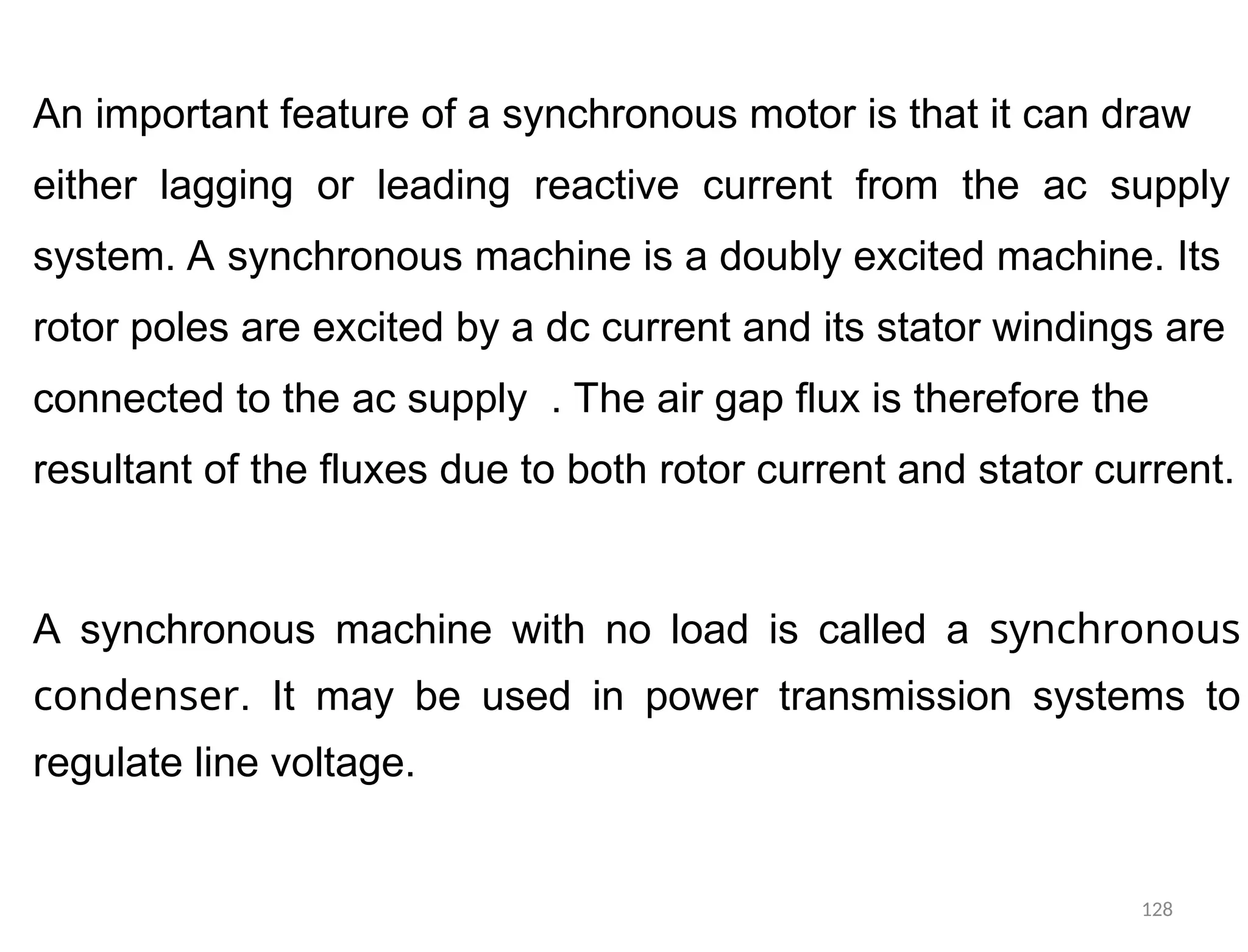 An important feature of a synchronous motor is that it can draw
either lagging or leading reactive current from the ac supply
system. A synchronous machine is a doubly excited machine. Its
rotor poles are excited by a dc current and its stator windings are
connected to the ac supply . The air gap flux is therefore the
resultant of the fluxes due to both rotor current and stator current.
A synchronous machine with no load is called a synchronous
condenser. It may be used in power transmission systems to
regulate line voltage.
128
 