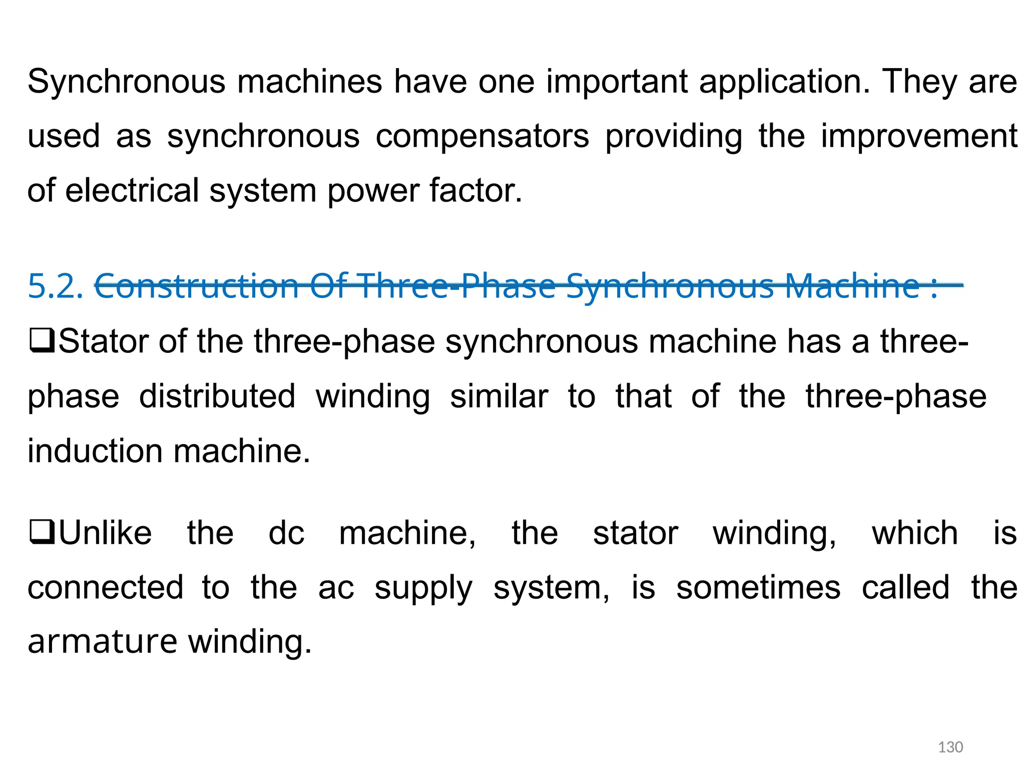 Synchronous machines have one important application. They are
used as synchronous compensators providing the improvement
of electrical system power factor.
5.2. Construction Of Three-Phase Synchronous Machine :
Stator of the three-phase synchronous machine has a three-
phase distributed winding similar to that of the three-phase
induction machine.
Unlike the dc machine, the stator winding, which is
connectedto the ac supply system, is sometimes called the
armature winding.
130
 