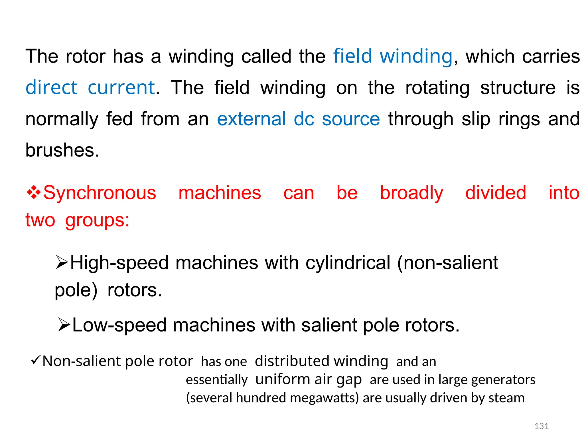 The rotor has a winding called the field winding, which carries
direct current. The field winding on the rotating structure is
normally fed from an external dc source through slip rings and
brushes.
Synchronous machines can be broadly divided into
twogroups:
High-speed machines with cylindrical (non-salient
pole)rotors.
Low-speed machines with salient pole rotors.
Non-salient pole rotorhas onedistributed windingand an
essentiallyuniform air gapare used in large generators
(several hundred megawatts) are usually driven by steam
131
 