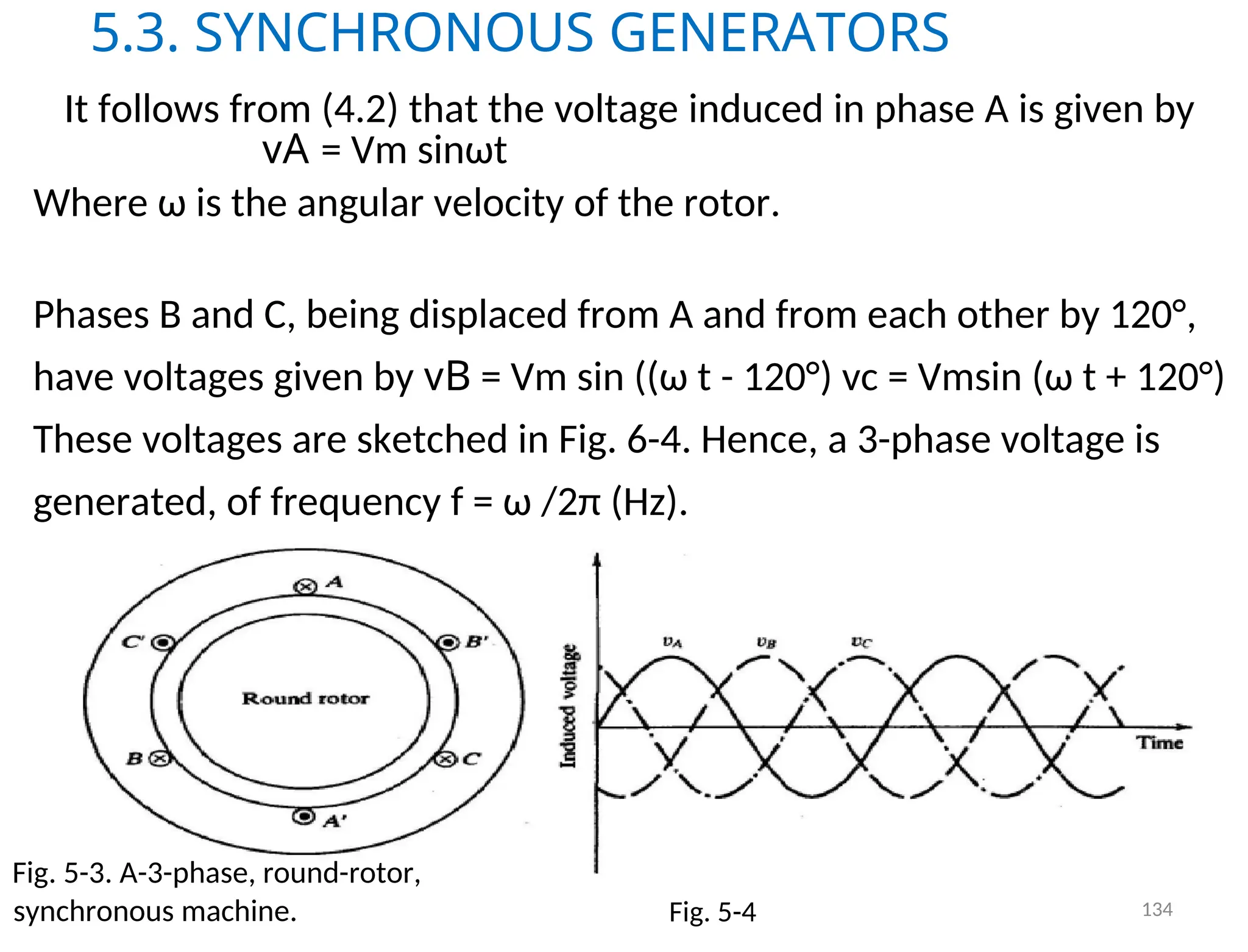5.3. SYNCHRONOUS GENERATORS
It follows from (4.2) that the voltage induced in phase A is given by
vA = Vm sinωt
Where ω is the angular velocity of the rotor.
Phases B and C, being displaced from A and from each other by 120°,
have voltages given by vB = Vm sin ((ω t - 120°) vc = Vmsin (ω t + 120°)
These voltages are sketched in Fig. 6-4. Hence, a 3-phase voltage is
generated, of frequency f = ω /2π (Hz).
Fig. 5-3. A-3-phase, round-rotor,
synchronous machine. Fig. 5-4 134
 