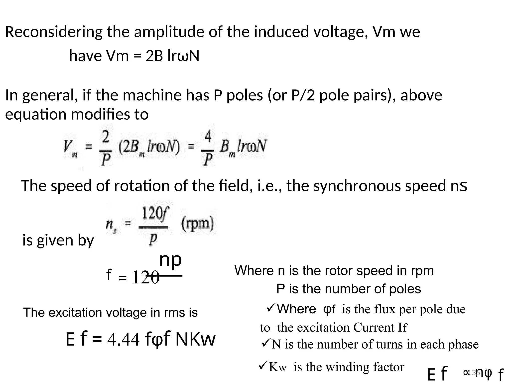 Reconsidering the amplitude of the induced voltage, Vm we
have Vm = 2B lrωN
In general, if the machine has P poles (or P/2 pole pairs), above
equation modifies to
The speed of rotation of the field, i.e., the synchronous speed ns
is given by
np Where n is the rotor speed in rpm
f = 120
P is the number of poles
Whereφfis the flux per pole due
The excitation voltage in rms is
tothe excitation Current If
E f = 4.44 fφf NKw N is the number of turns in each phase
Kwis the winding factor ∝ nφ
E f f
135
 