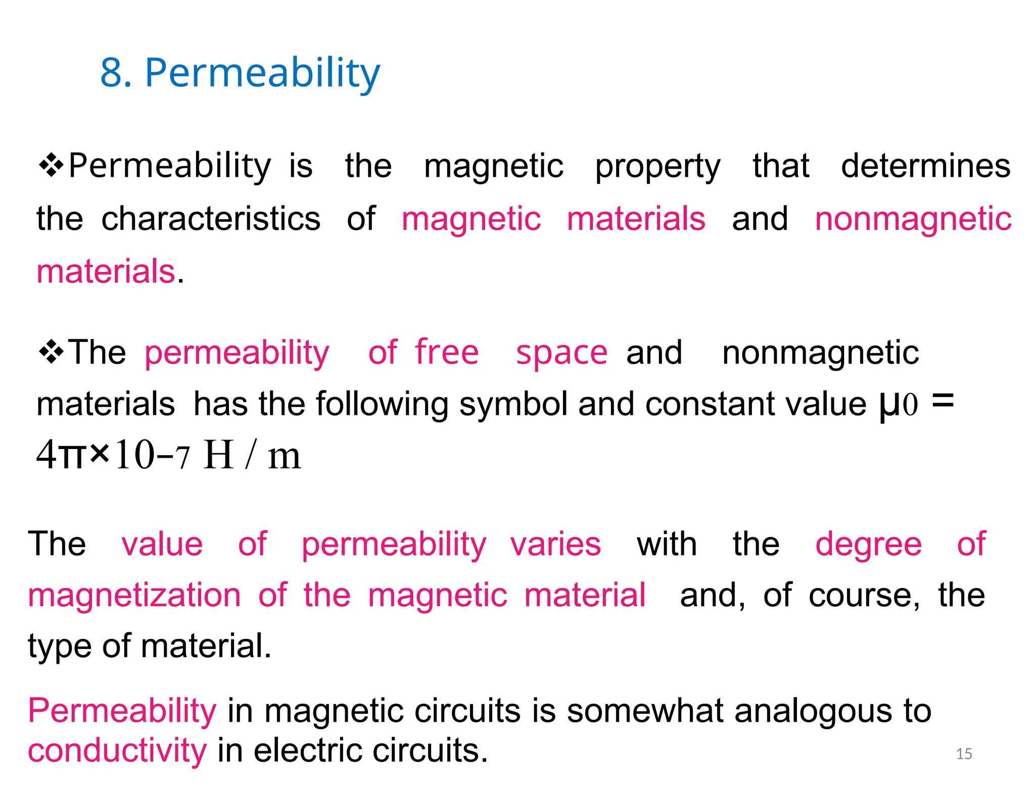 8. Permeability
Permeabilityis the magnetic property that determines
thecharacteristics of magnetic materials and nonmagnetic
materials.
Thepermeability offree spaceand nonmagnetic
materialshas the following symbol and constant value µ0 =
4π×10−7 H / m
The value of permeability varies with the degree of
magnetization of the magnetic material and, of course, the
type of material.
Permeability in magnetic circuits is somewhat analogous to
conductivity in electric circuits. 15
 