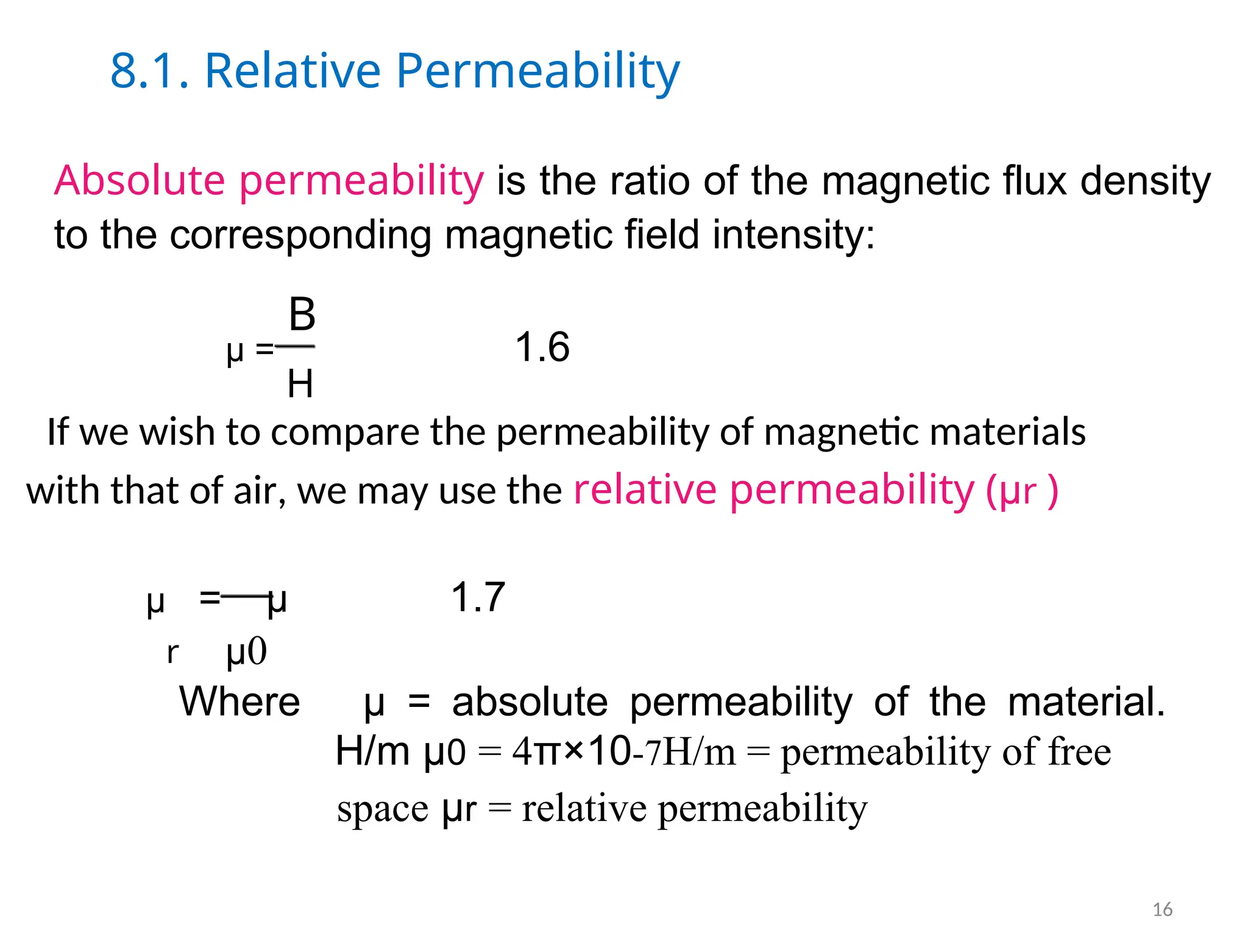 8.1. Relative Permeability
Absolute permeability is the ratio of the magnetic flux density
to the corresponding magnetic field intensity:
B
µ = 1.6
H
If we wish to compare the permeability of magnetic materials
with that of air, we may use the relative permeability (µr )
µ = µ 1.7
r µ0
Where µ = absolute permeability of the material.
H/m µ0 = 4π×10-7H/m = permeability of free
space µr = relative permeability
16
 