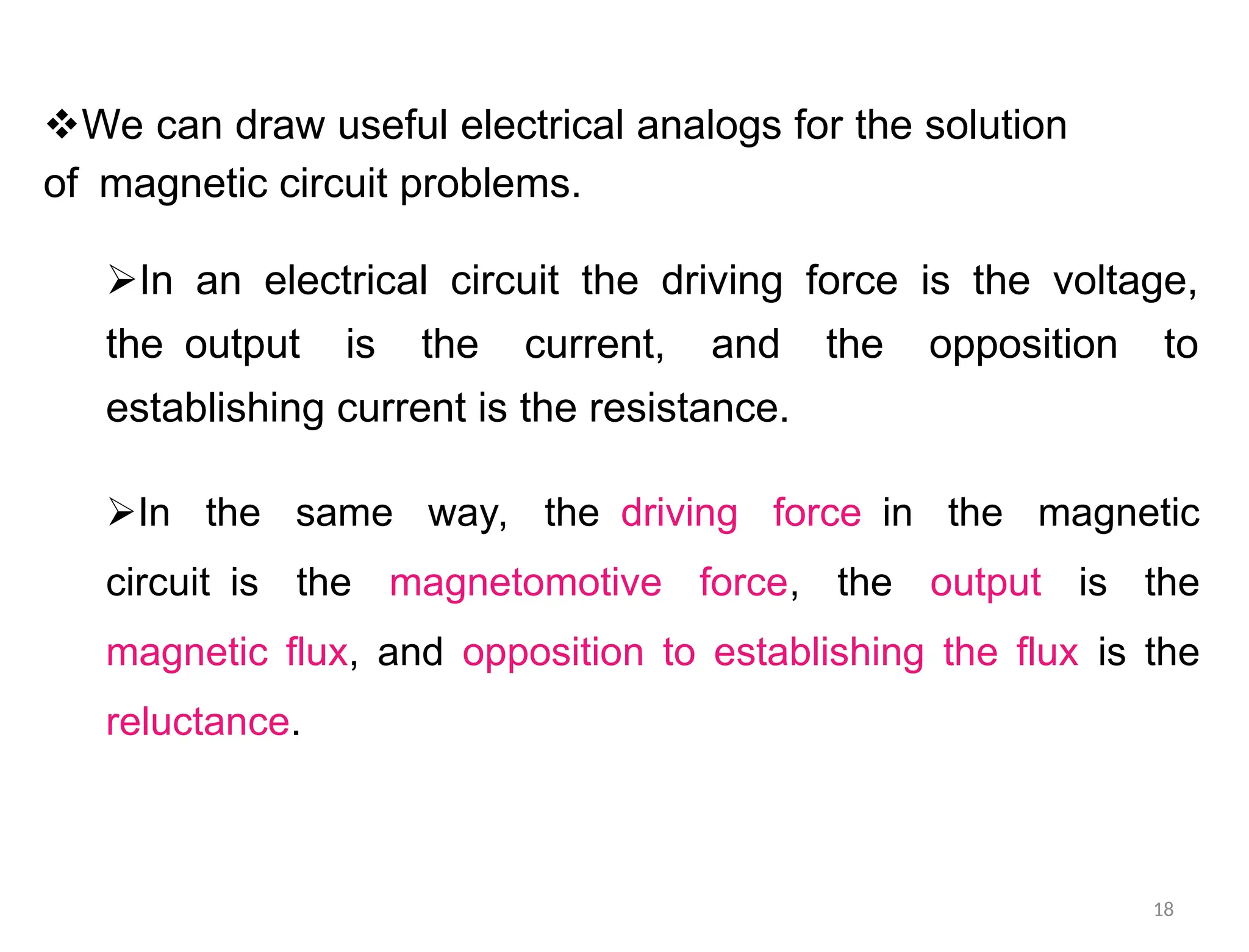 We can draw useful electrical analogs for the solution
ofmagnetic circuit problems.
In an electrical circuit the driving force is the voltage,
theoutput is the current, and the opposition to
establishing current is the resistance.
In the same way, thedriving forcein the magnetic
circuitis the magnetomotive force, the output is the
magnetic flux, and opposition to establishing the flux is the
reluctance.
18
 