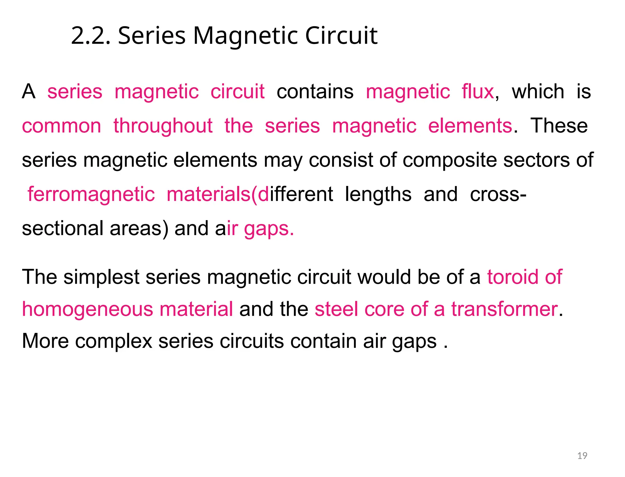 2.2. Series Magnetic Circuit
A series magnetic circuit contains magnetic flux, which is
common throughout the series magnetic elements. These
series magnetic elements may consist of composite sectors of
ferromagnetic materials(different lengths and cross-
sectional areas) and air gaps.
The simplest series magnetic circuit would be of a toroid of
homogeneous material and the steel core of a transformer.
More complex series circuits contain air gaps .
19
 