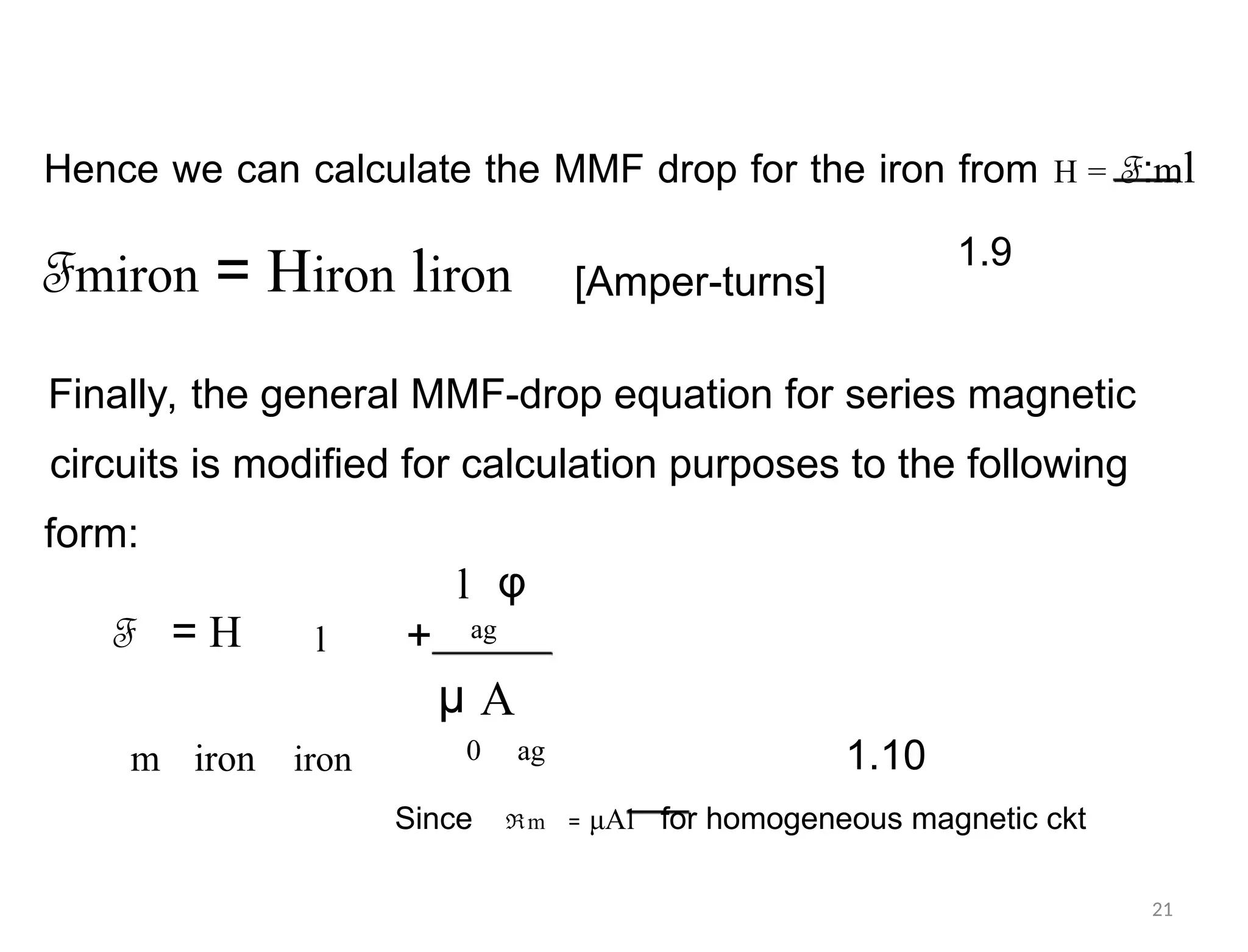Hence we can calculate the MMF drop for the iron from H = F:ml
1.9
Fmiron = Hiron liron [Amper-turns]
Finally, the general MMF-drop equation for series magnetic
circuits is modified for calculation purposes to the following
form:
l φ
ag
F = H l +
µ A
0 ag
m iron iron 1.10
Since ℜm = μAl for homogeneous magnetic ckt
21
 