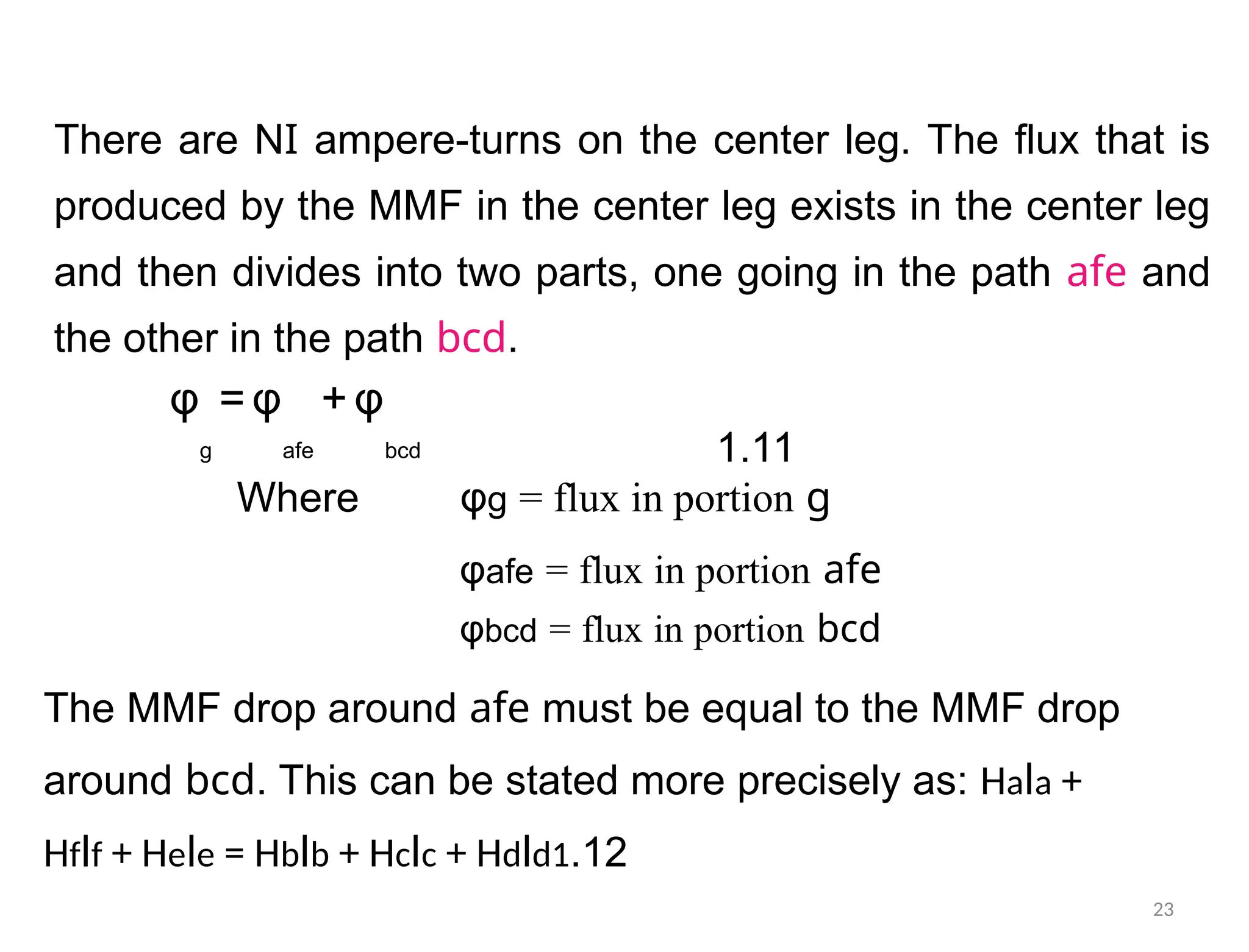 There are NI ampere-turns on the center leg. The flux that is
produced by the MMF in the center leg exists in the center leg
and then divides into two parts, one going in the path afe and
the other in the path bcd.
φ = φ + φ
g afe bcd 1.11
Where φg = flux in portion g
φafe = flux in portion afe
φbcd = flux in portion bcd
The MMF drop around afe must be equal to the MMF drop
around bcd. This can be stated more precisely as: Hala +
Hflf + Hele = Hblb + Hclc + Hdld1.12
23
 