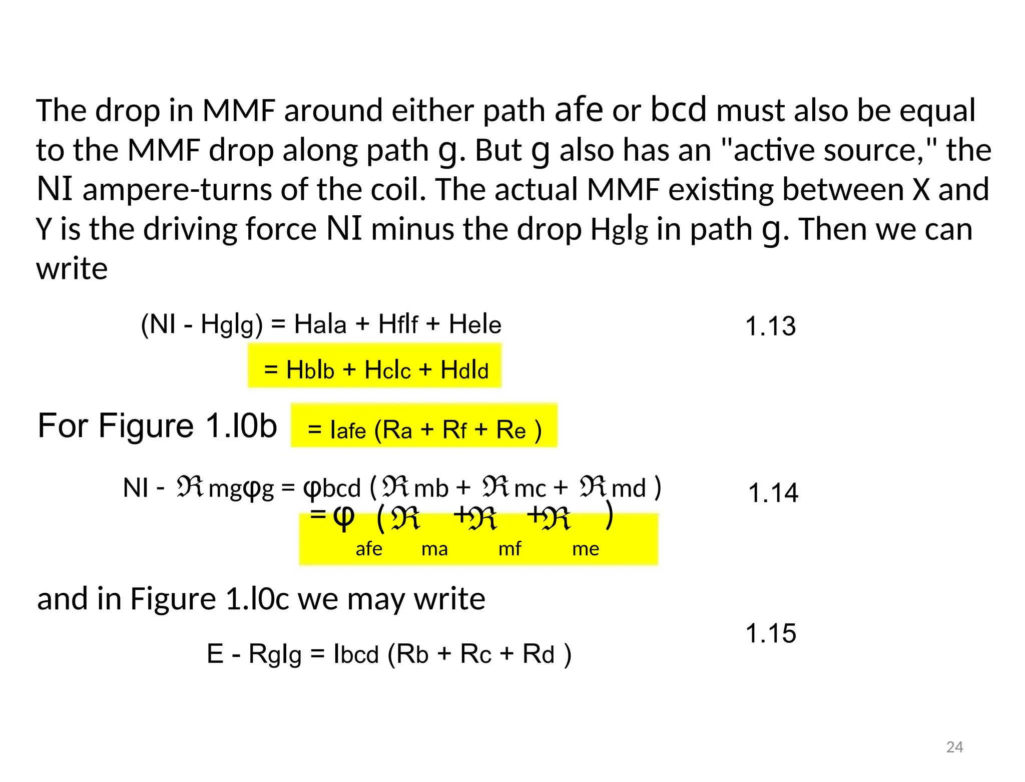 The drop in MMF around either path afe or bcd must also be equal
to the MMF drop along path g. But g also has an "active source," the
NI ampere-turns of the coil. The actual MMF existing between X and
Y is the driving force NI minus the drop Hglg in path g. Then we can
write
(NI - Hglg) = Hala + Hflf + Hele 1.13
= Hblb + Hclc + Hdld
For Figure 1.l0b = Iafe (Ra + Rf + Re )
NI - ℜmgφg = φbcd (ℜmb + ℜmc + ℜmd ) 1.14
=φ + + )
(ℜ ℜ ℜ
afe ma mf me
and in Figure 1.l0c we may write
1.15
E - RgIg = Ibcd (Rb + Rc + Rd )
24
 