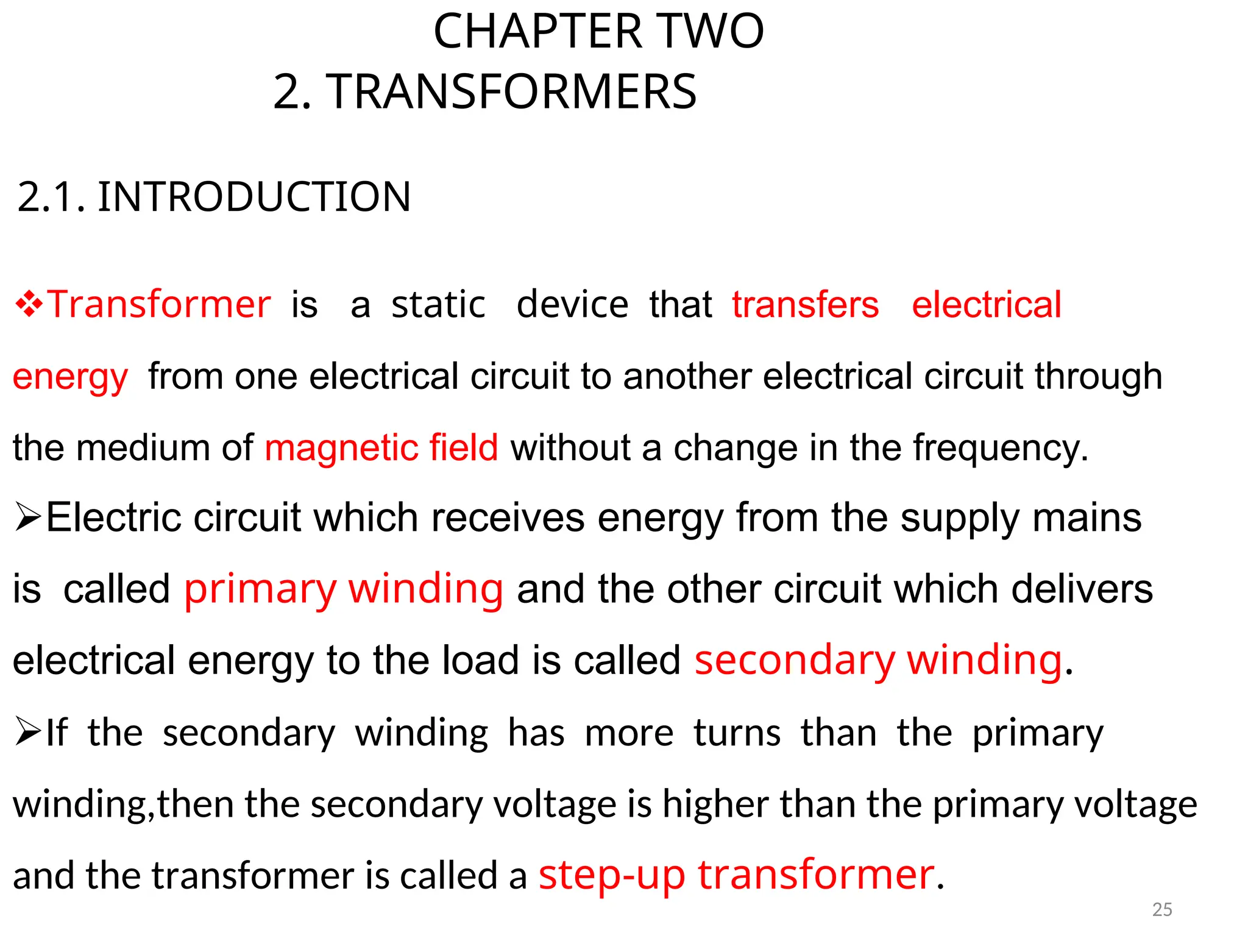 CHAPTER TWO
2. TRANSFORMERS
2.1. INTRODUCTION
Transformeris astatic devicethattransfers electrical
energyfrom one electrical circuit to another electrical circuit through
the medium of magnetic field without a change in the frequency.
Electric circuit which receives energy from the supply mains
iscalled primary winding and the other circuit which delivers
electrical energy to the load is called secondary winding.
If the secondary winding has more turns than the primary
winding,then the secondary voltage is higher than the primary voltage
and the transformer is called a step-up transformer.
25
 