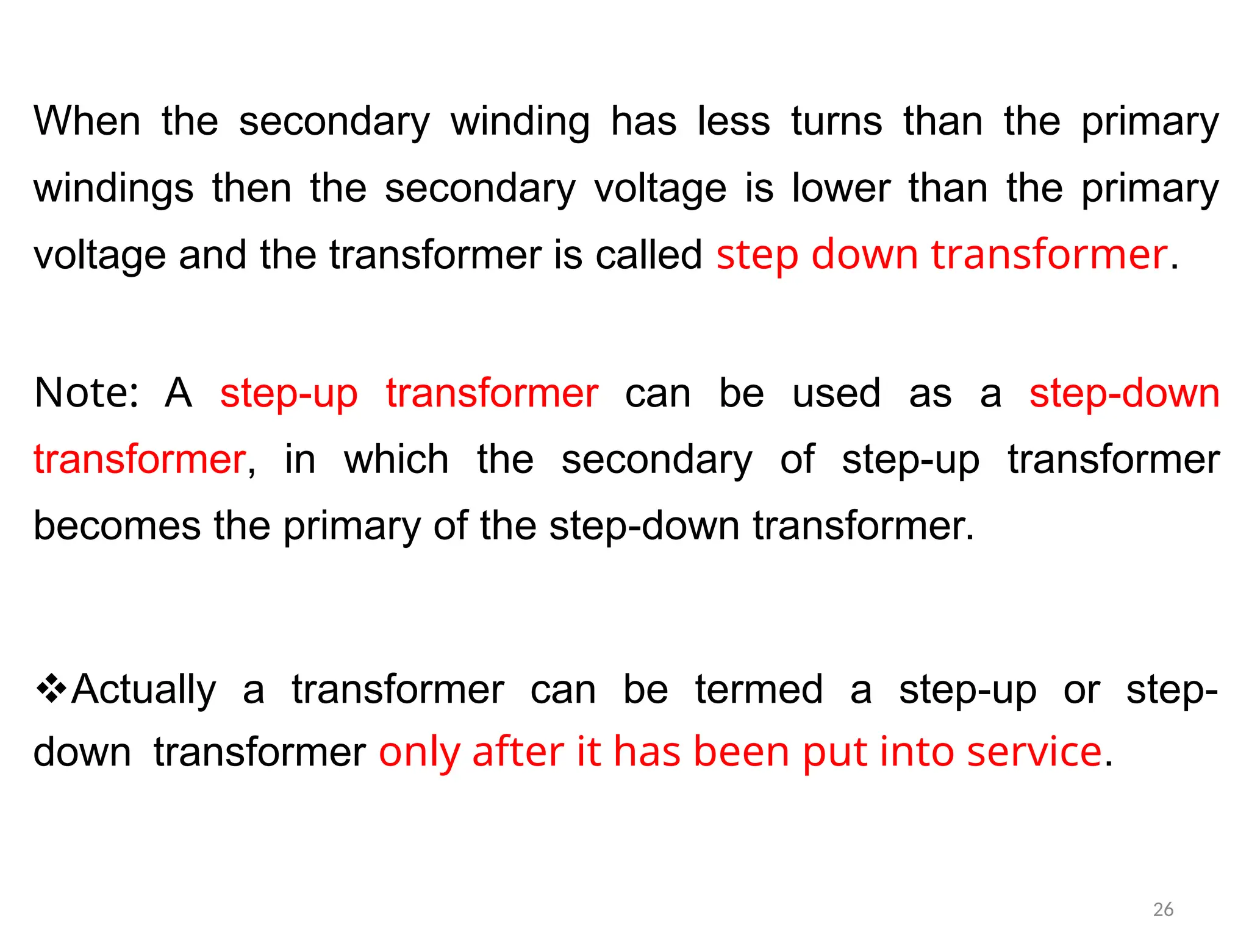 When the secondary winding has less turns than the primary
windings then the secondary voltage is lower than the primary
voltage and the transformer is called step down transformer.
Note: A step-up transformer can be used as a step-down
transformer, in which the secondary of step-up transformer
becomes the primary of the step-down transformer.
Actually a transformer can be termed a step-up or step-
downtransformer only after it has been put into service.
26
 
