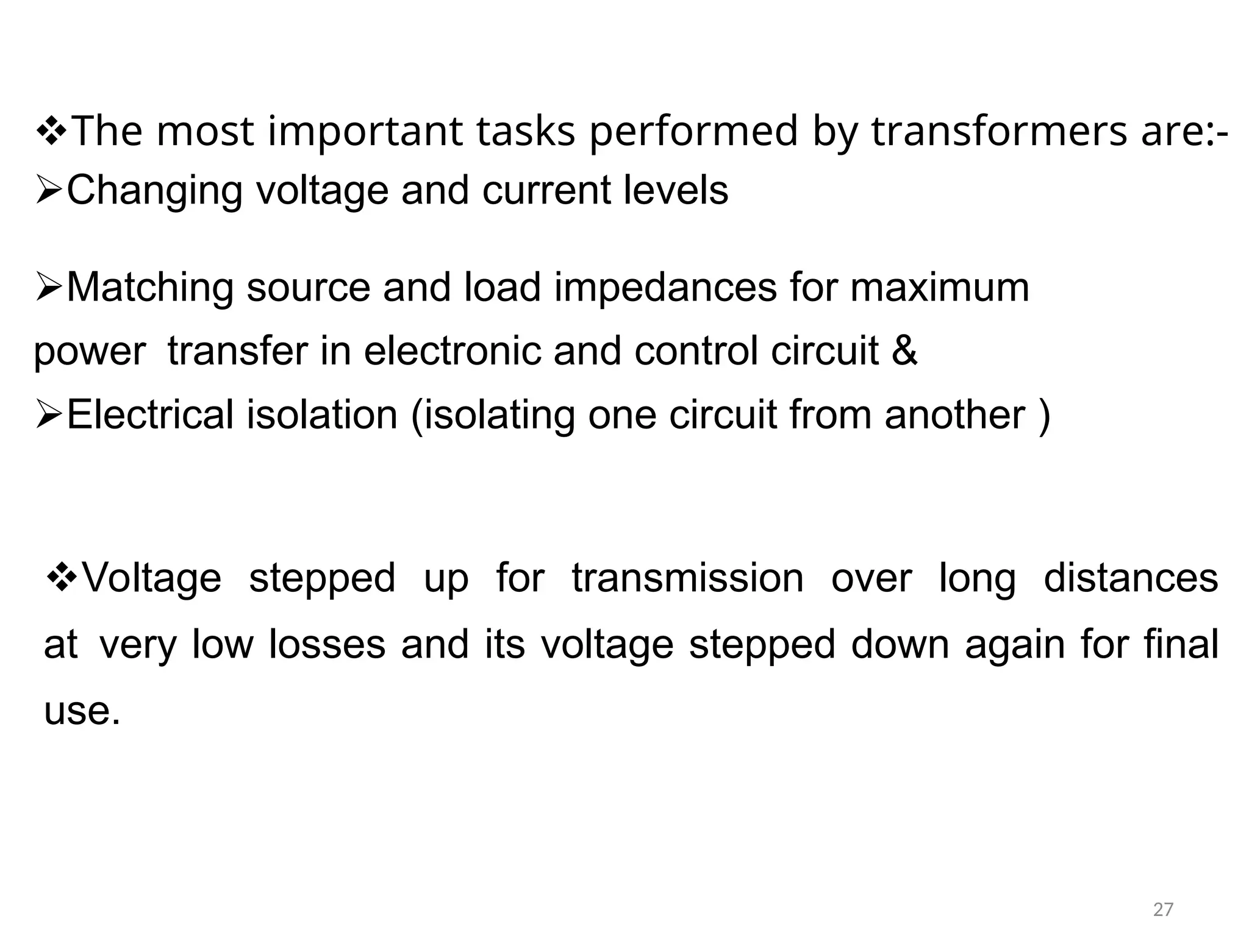The most important tasks performed by transformers are:-
Changing voltage and current levels
Matching source and load impedances for maximum
powertransfer in electronic and control circuit &
Electrical isolation (isolating one circuit from another )
Voltage stepped up for transmission over long distances
atvery low losses and its voltage stepped down again for final
use.
27
 