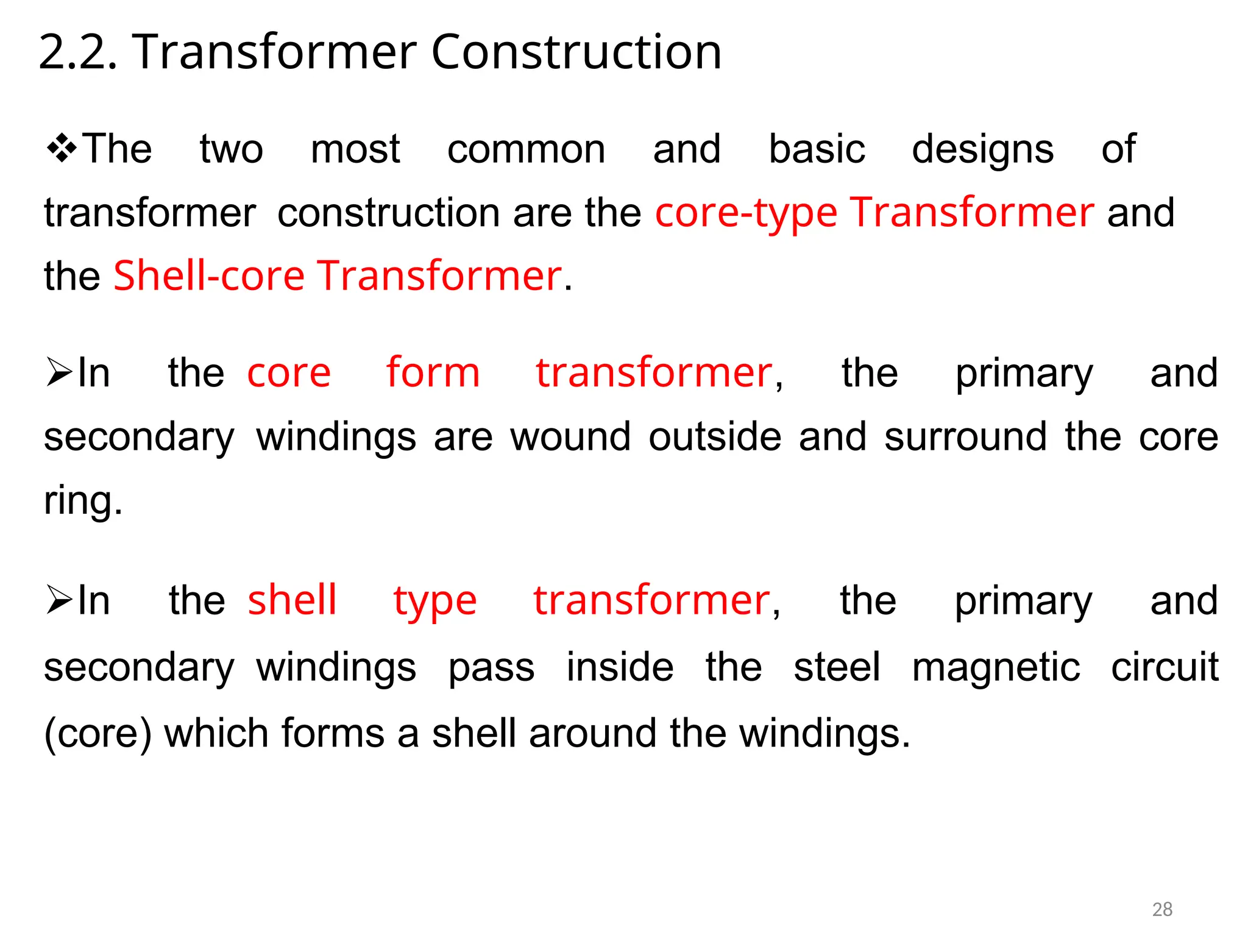 2.2. Transformer Construction
The two most common and basic designs of
transformerconstruction are the core-type Transformer and
the Shell-core Transformer.
In thecore form transformer, the primary and
secondarywindings are wound outside and surround the core
ring.
In theshell type transformer, the primary and
secondarywindings pass inside the steel magnetic circuit
(core) which forms a shell around the windings.
28
 