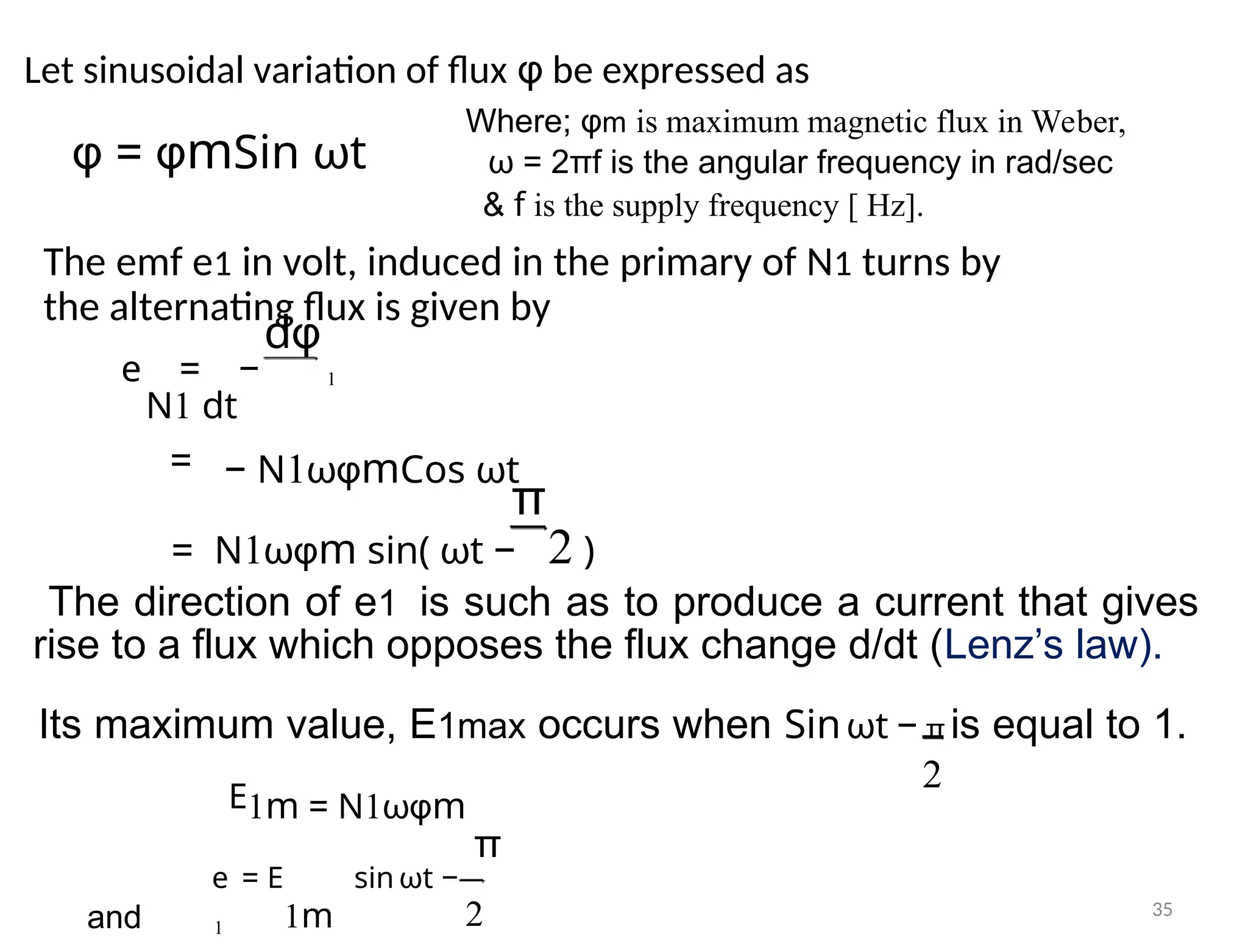 Let sinusoidal variation of flux φ be expressed as
Where; φm is maximum magnetic flux in Weber,
φ = φmSin ωt ω = 2πf is the angular frequency in rad/sec
& f is the supply frequency [ Hz].
The emf e1 in volt, induced in the primary of N1 turns by
the alternating flux is given by
dφ
1
e = −
N1 dt
= − N1ωφmCos ωt
π
= N1ωφm sin( ωt − 2 )
The direction of e1 is such as to produce a current that gives
rise to a flux which opposes the flux change d/dt (Lenz’s law).
Its maximum value, E1max occurs when Sinωt − π is equal to 1.
2
E1m = N1ωφm
π
e = E sin ωt −
and 1m 2
1
35
 