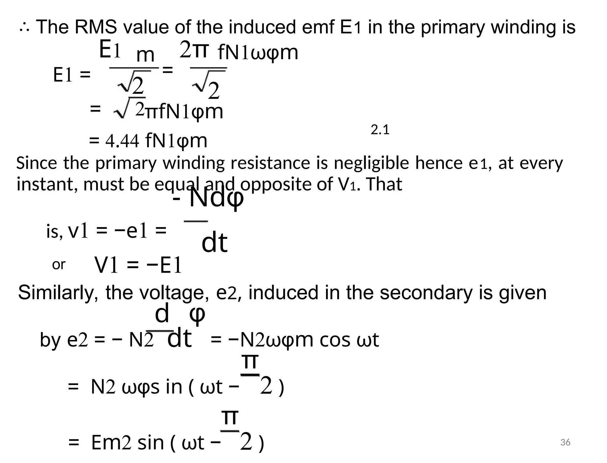 ∴ The RMS value of the induced emf E1 in the primary winding is
E1 2π
m
=
E1 =
2
fN1ωφm
= 2πfN1φm
2.1
= 4.44 fN1φm
Since the primary winding resistance is negligible hence e1, at every
instant, must be equal and opposite of V1. That
- Ndφ
is, v1 = −e1 =
dt
or V1 = −E1
Similarly, the voltage, e2, induced in the secondary is given
d φ
by e2 = − N2 dt = −N2ωφm cos ωt
π
= N2 ωφs in ( ωt − 2 )
π
= Em2 sin ( ωt − 2 ) 36
2
 