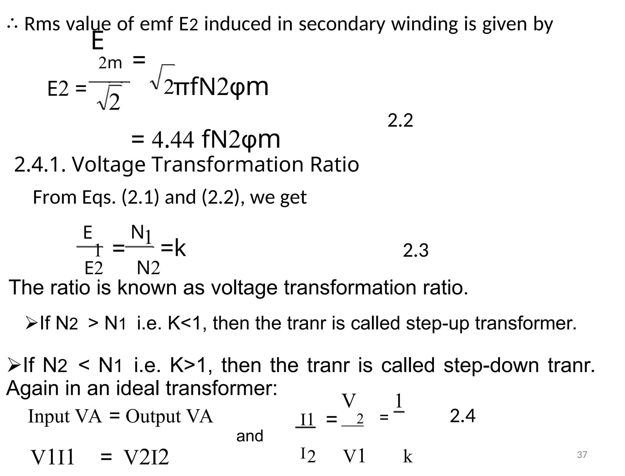 ∴ Rms value of emf E2 induced in secondary winding is given by
E
E2 =
2m =
2πfN2φm
2
2.2
= 4.44 fN2φm
2.4.1. Voltage Transformation Ratio
From Eqs. (2.1) and (2.2), we get
E N1
1 = =k 2.3
E2 N2
The ratio is known as voltage transformation ratio.
If N2> N1i.e. K<1, then the tranr is called step-up transformer.
If N2< N1i.e. K>1, then the tranr is called step-down tranr.
Again in an ideal transformer:
V 1
Input VA = Output VA 2 = 2.4
I1 =
and
I2 V1 k
V1I1 = V2I2 37
 