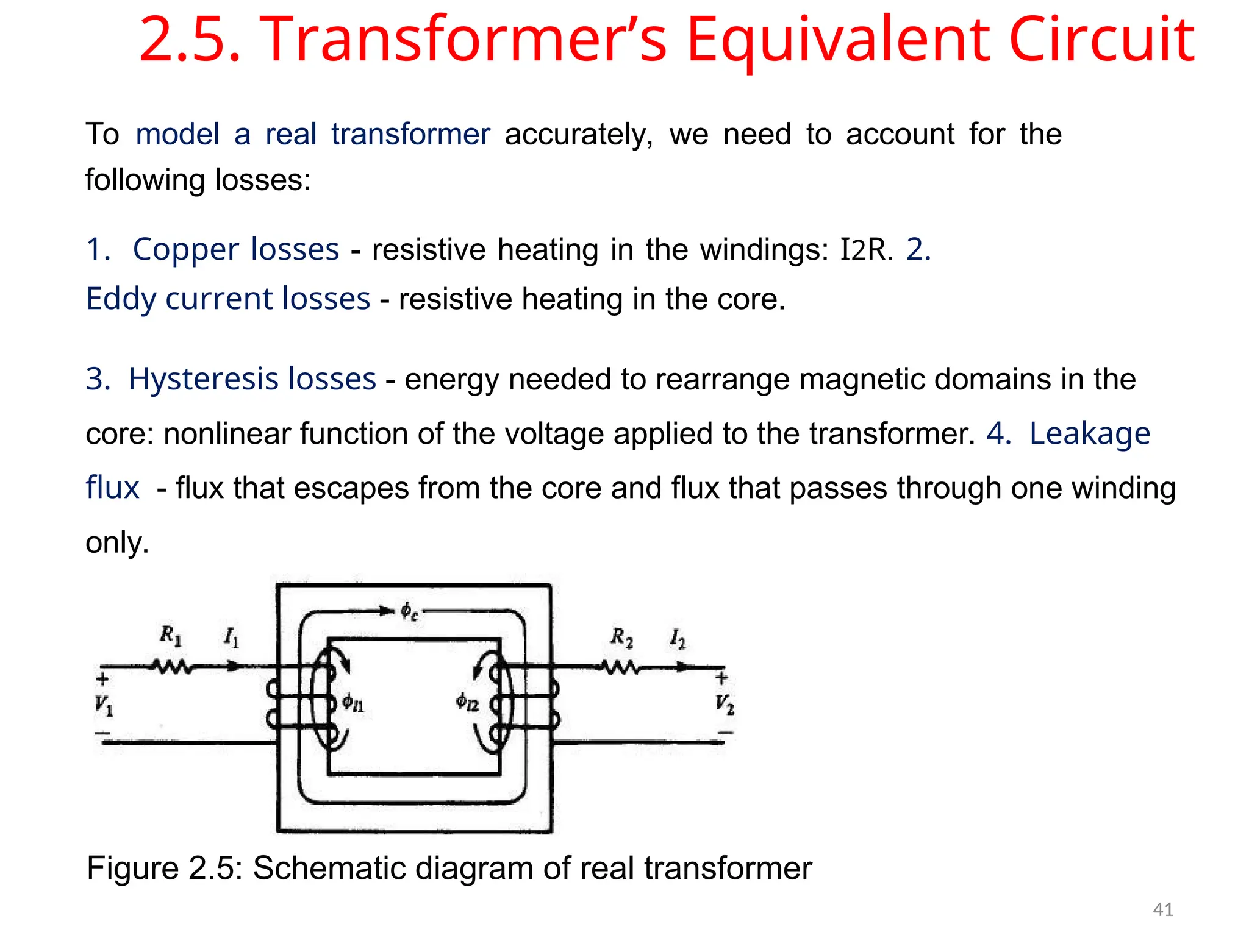 2.5. Transformer’s Equivalent Circuit
To model a real transformer accurately, we need to account for the
following losses:
1. Copper losses - resistive heating in the windings: I2R. 2.
Eddy current losses - resistive heating in the core.
3. Hysteresis losses - energy needed to rearrange magnetic domains in the
core: nonlinear function of the voltage applied to the transformer. 4. Leakage
flux - flux that escapes from the core and flux that passes through one winding
only.
Figure 2.5: Schematic diagram of real transformer
41
 