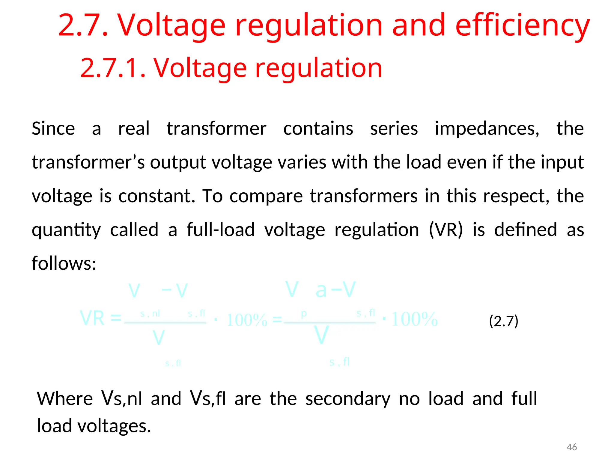 2.7. Voltage regulation and efficiency
2.7.1. Voltage regulation
Since a real transformer contains series impedances, the
transformer’s output voltage varies with the load even if the input
voltage is constant. To compare transformers in this respect, the
quantity called a full-load voltage regulation (VR) is defined as
follows:
V − V V a−V
s , nl s , fl p s , fl
VR = ⋅ 100% = ⋅100% (2.7)
V V
s , fl s , fl
Where Vs,nl and Vs,fl are the secondary no load and full
load voltages.
46
 