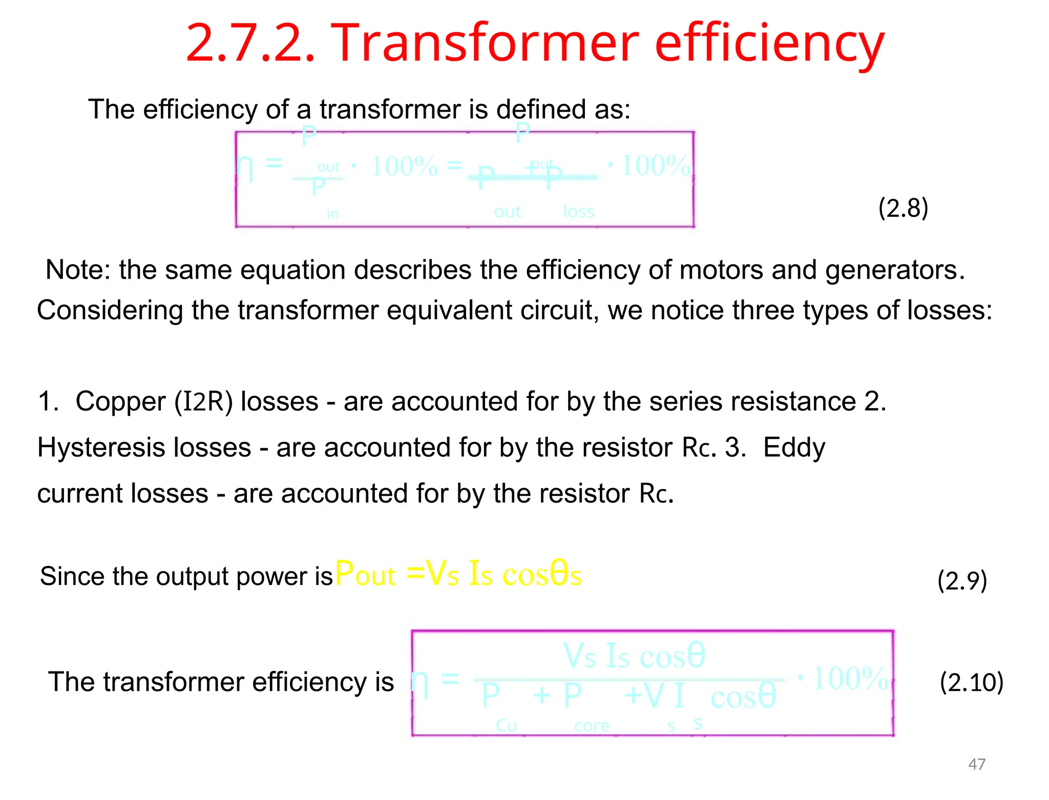 2.7.2. Transformer efficiency
The efficiency of a transformer is defined as:
P P
out out
η = ⋅ 100% = ⋅100%
P P
+
P
in out loss (2.8)
Note: the same equation describes the efficiency of motors and generators.
Considering the transformer equivalent circuit, we notice three types of losses:
1. Copper (I2R) losses - are accounted for by the series resistance 2.
Hysteresis losses - are accounted for by the resistor Rc. 3. Eddy
current losses - are accounted for by the resistor Rc.
Since the output power isPout =Vs Is cosθs (2.9)
Vs Is cosθ
The transformer efficiency is η = ⋅100% (2.10)
P + P +V I cosθ
Cu core s s
47
 