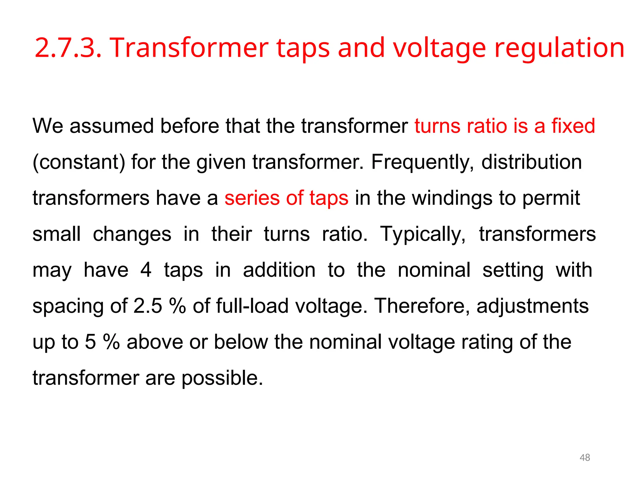 2.7.3. Transformer taps and voltage regulation
We assumed before that the transformer turns ratio is a fixed
(constant) for the given transformer. Frequently, distribution
transformers have a series of taps in the windings to permit
small changes in their turns ratio. Typically, transformers
may have 4 taps in addition to the nominal setting with
spacing of 2.5 % of full-load voltage. Therefore, adjustments
up to 5 % above or below the nominal voltage rating of the
transformer are possible.
48
 