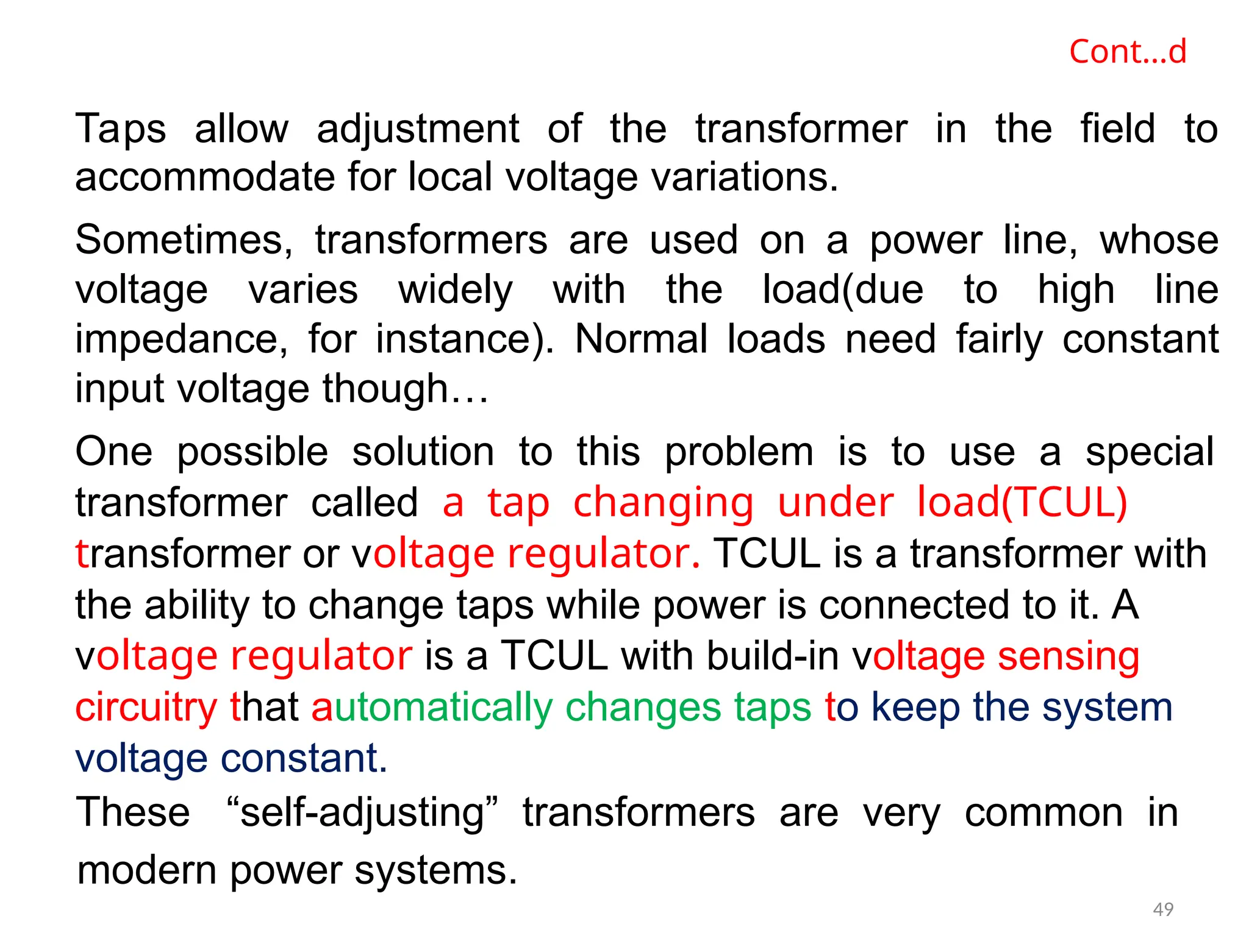 Cont…d
Taps allow adjustment of the transformer in the field to
accommodate for local voltage variations.
Sometimes, transformers are used on a power line, whose
voltage varies widely with the load(due to high line
impedance, for instance). Normal loads need fairly constant
input voltage though…
One possible solution to this problem is to use a special
transformer called a tap changing under load(TCUL)
transformer or voltage regulator. TCUL is a transformer with
the ability to change taps while power is connected to it. A
voltage regulator is a TCUL with build-in voltage sensing
circuitry that automatically changes taps to keep the system
voltage constant.
These “self-adjusting” transformers are very common in
modern power systems.
49
 