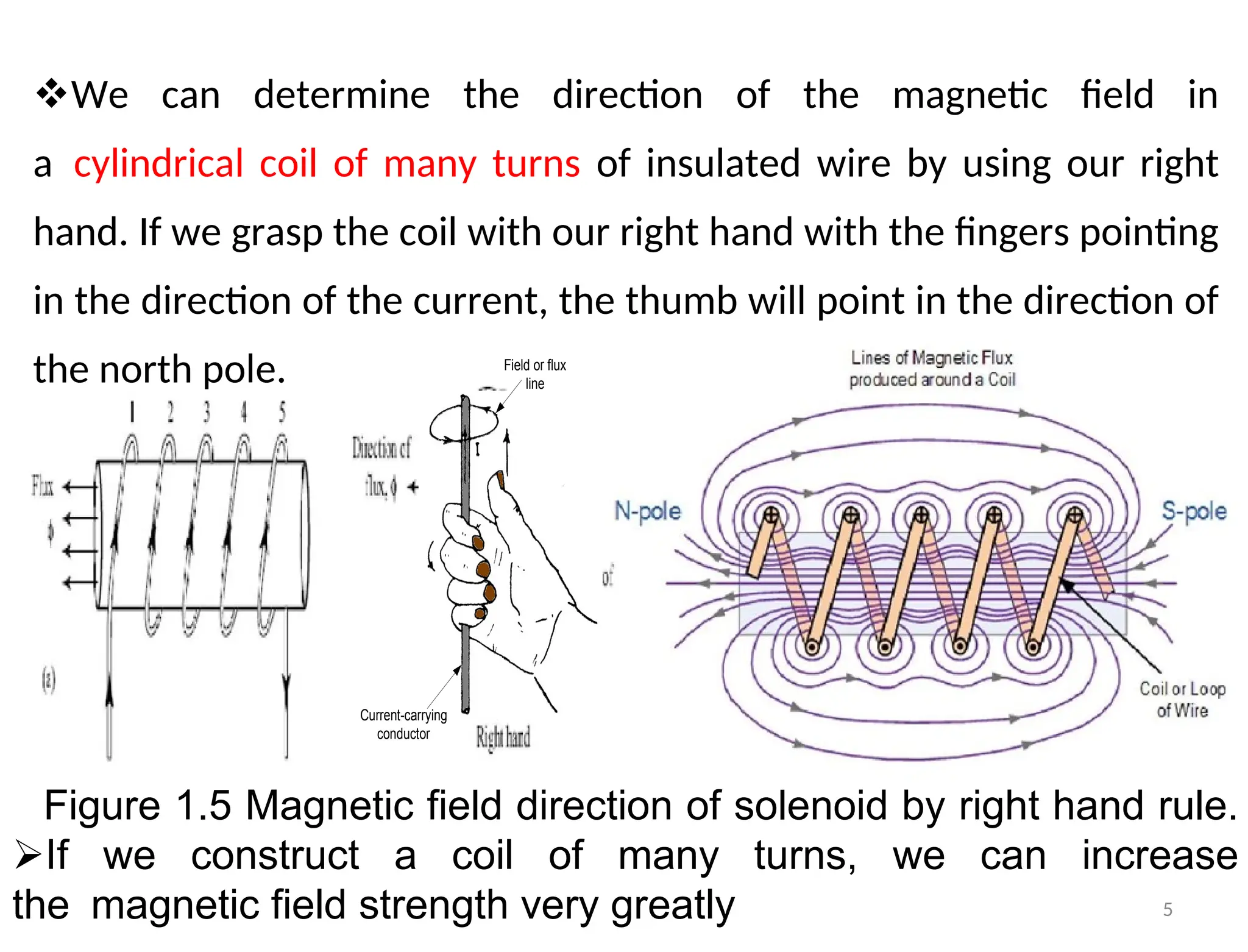 We can determine the direction of the magnetic field in
acylindrical coil of many turns of insulated wire by using our right
hand. If we grasp the coil with our right hand with the fingers pointing
in the direction of the current, the thumb will point in the direction of
the north pole.
Figure 1.5 Magnetic field direction of solenoid by right hand rule.
If we construct a coil of many turns, we can increase
themagnetic field strength very greatly
Current-carrying
conductor
Field or flux
line
5
 