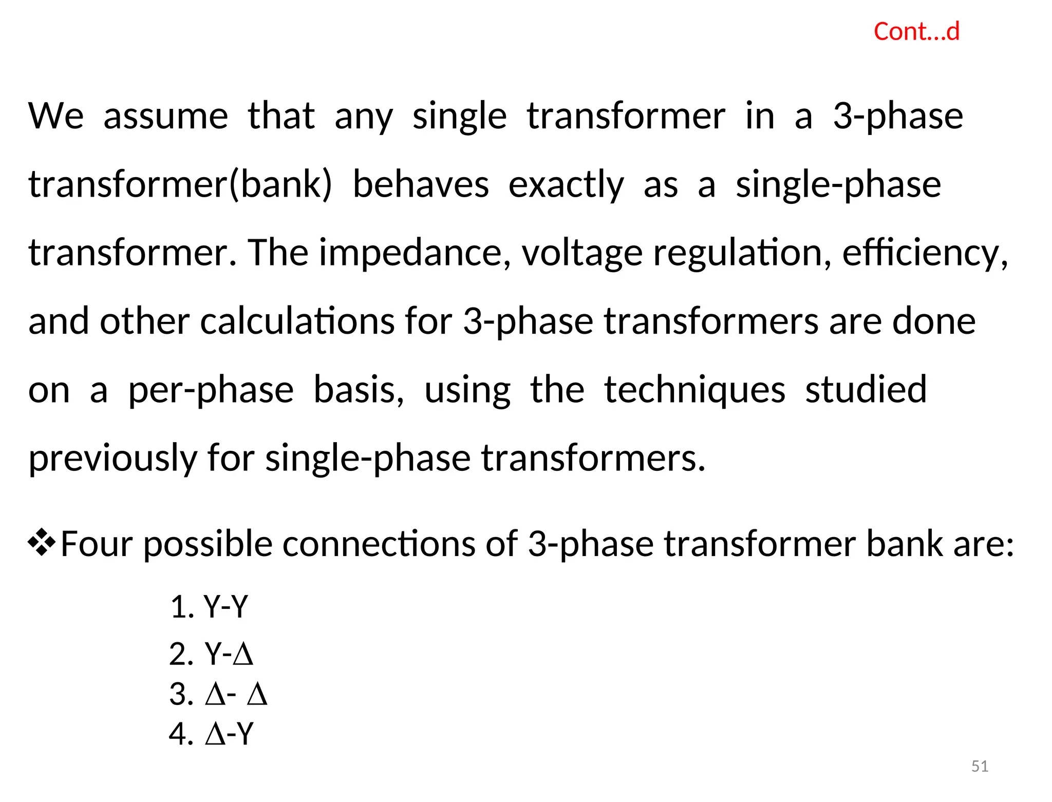Cont…d
We assume that any single transformer in a 3-phase
transformer(bank) behaves exactly as a single-phase
transformer. The impedance, voltage regulation, efficiency,
and other calculations for 3-phase transformers are done
on a per-phase basis, using the techniques studied
previously for single-phase transformers.
Four possible connections of 3-phase transformer bank are:
1. Y-Y
2. Y-∆
3. ∆- ∆
4. ∆-Y
51
 