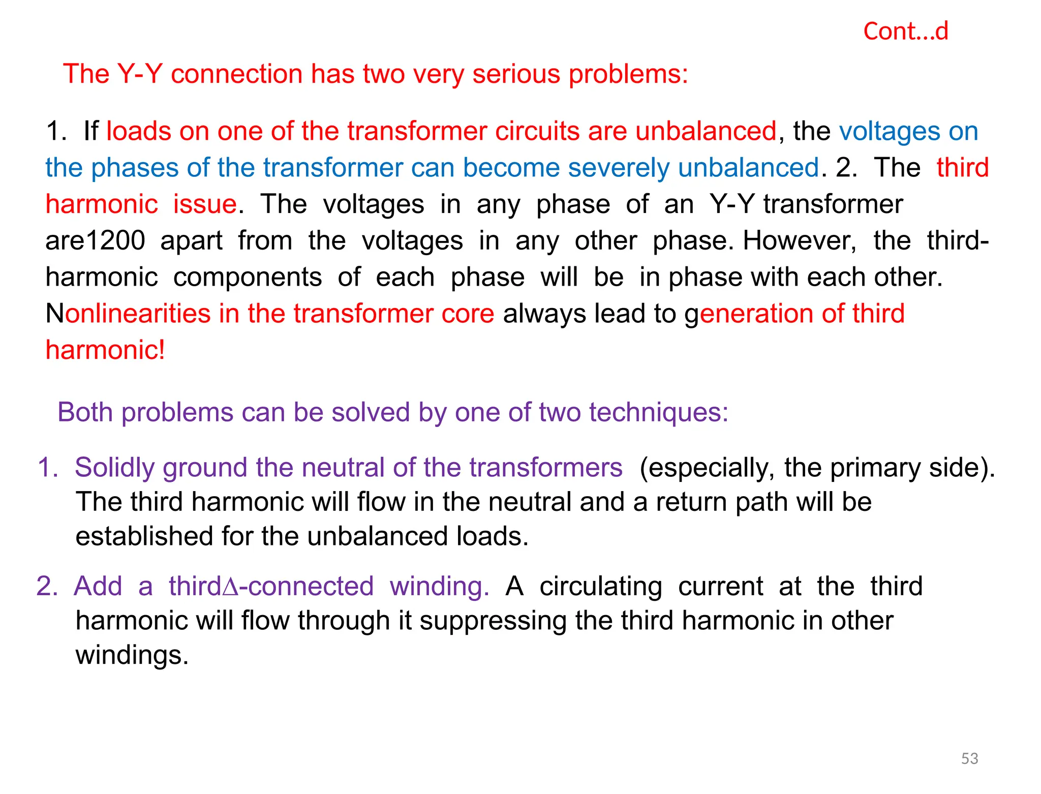 Cont…d
The Y-Y connection has two very serious problems:
1. If loads on one of the transformer circuits are unbalanced, the voltages on
the phases of the transformer can become severely unbalanced. 2. The third
harmonic issue. The voltages in any phase of an Y-Y transformer
are1200 apart from the voltages in any other phase. However, the third-
harmonic components of each phase will be in phase with each other.
Nonlinearities in the transformer core always lead to generation of third
harmonic!
Both problems can be solved by one of two techniques:
1. Solidly ground the neutral of the transformers (especially, the primary side).
The third harmonic will flow in the neutral and a return path will be
established for the unbalanced loads.
2. Add a third∆-connected winding. A circulating current at the third
harmonic will flow through it suppressing the third harmonic in other
windings.
53
 