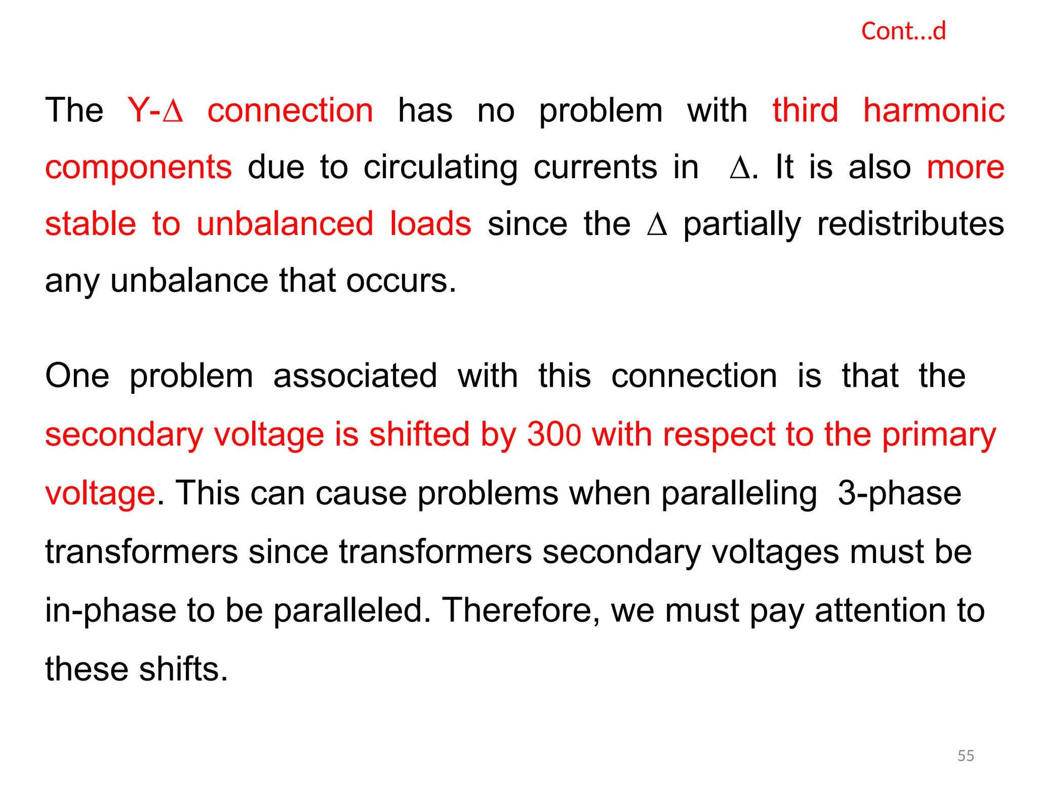 Cont…d
The Y-∆ connection has no problem with third harmonic
components due to circulating currents in ∆. It is also more
stable to unbalanced loads since the ∆ partially redistributes
any unbalance that occurs.
One problem associated with this connection is that the
secondary voltage is shifted by 300 with respect to the primary
voltage. This can cause problems when paralleling 3-phase
transformers since transformers secondary voltages must be
in-phase to be paralleled. Therefore, we must pay attention to
these shifts.
55
 