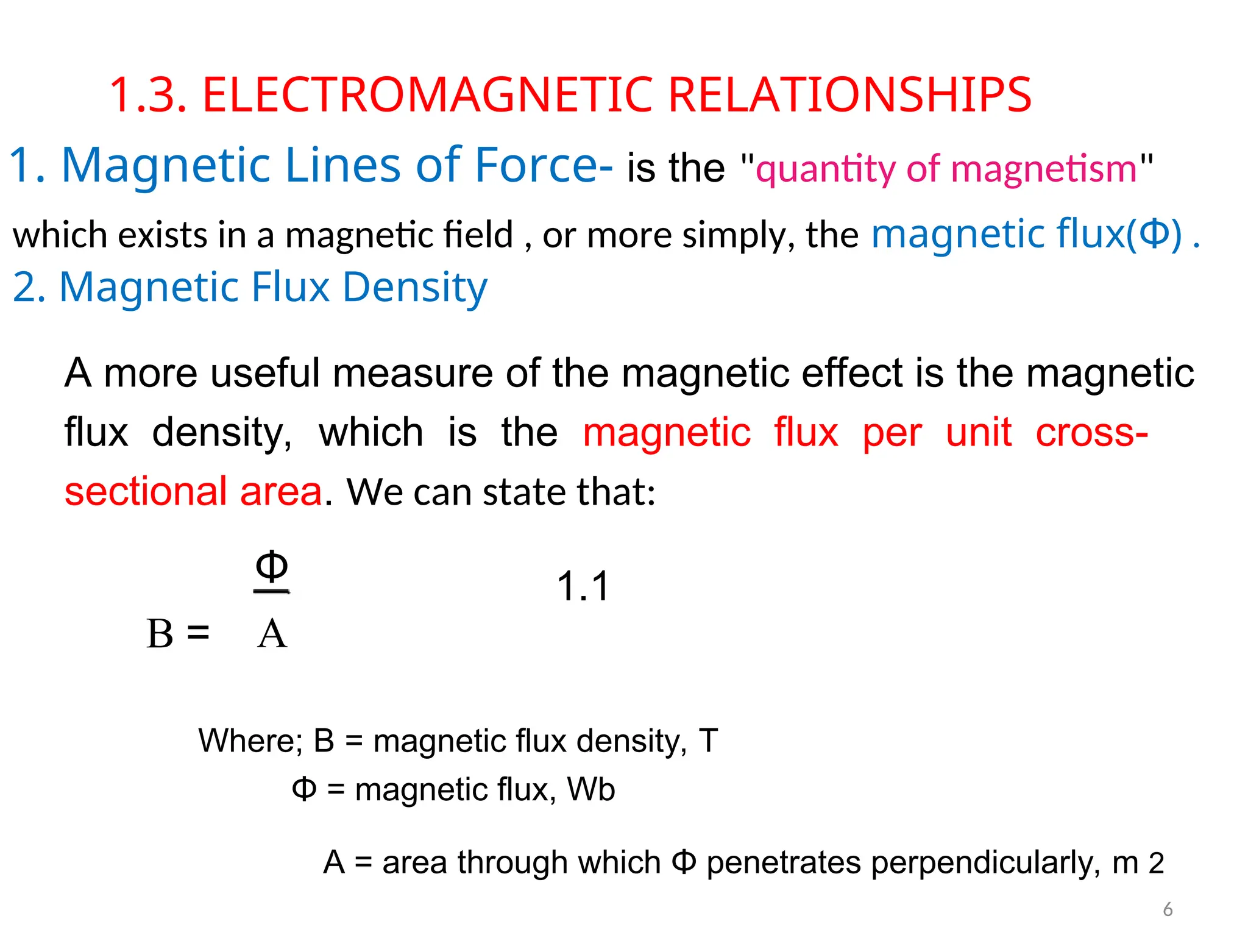 1.3. ELECTROMAGNETIC RELATIONSHIPS
1. Magnetic Lines of Force- is the "quantity of magnetism"
which exists in a magnetic field , or more simply, the magnetic flux(Φ) .
2. Magnetic Flux Density
A more useful measure of the magnetic effect is the magnetic
flux density, which is the magnetic flux per unit cross-
sectional area. We can state that:
Φ 1.1
B = A
Where; B = magnetic flux density, T
Φ = magnetic flux, Wb
A = area through which Φ penetrates perpendicularly, m 2
6
 