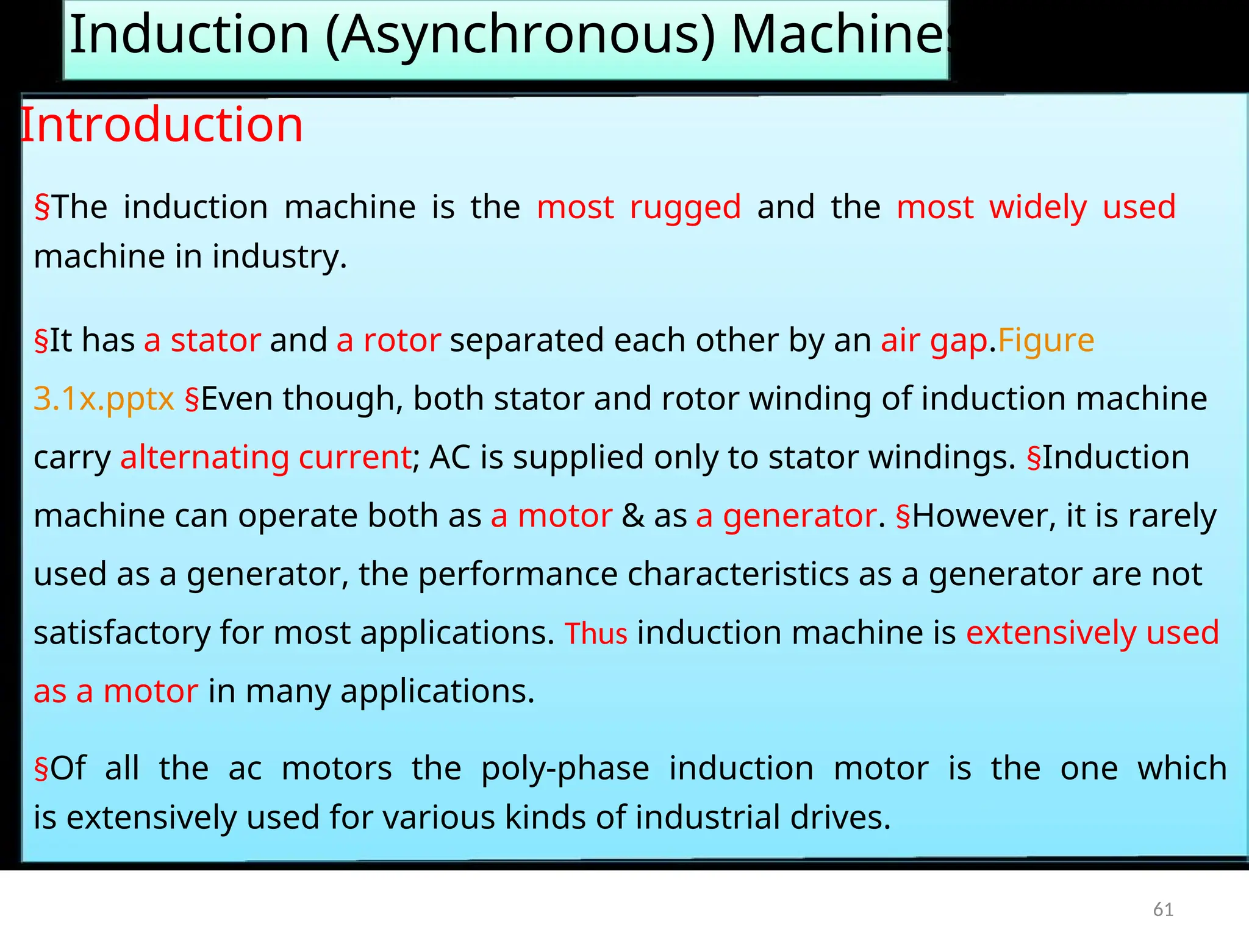 Induction (Asynchronous) Machines
Introduction
§The induction machine is the most rugged and the most widely used
machine in industry.
§It has a stator and a rotor separated each other by an air gap.Figure
3.1x.pptx §Even though, both stator and rotor winding of induction machine
carry alternating current; AC is supplied only to stator windings. §Induction
machine can operate both as a motor & as a generator. §However, it is rarely
used as a generator, the performance characteristics as a generator are not
satisfactory for most applications. Thus induction machine is extensively used
as a motor in many applications.
§Of all the ac motors the poly-phase induction motor is the one which
is extensively used for various kinds of industrial drives.
61
 