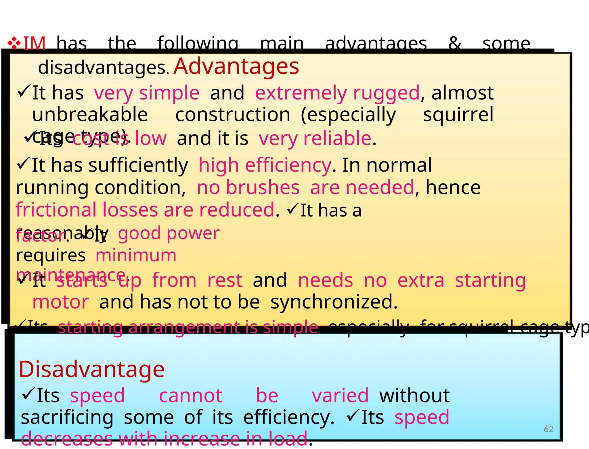 IMhas the following main advantages & some
disadvantages. Advantages
It hasvery simpleandextremely rugged, almost
unbreakable construction(especially squirrel
cage type).
Itscost is lowand it isvery reliable.
It has sufficientlyhigh efficiency. In normal
running condition,no brushesare needed, hence
frictional losses are reduced. It has a
reasonablygood power
factor.It
requiresminimum
maintenance.
Itstarts up from restandneeds no extra starting
motorand has not to besynchronized.
Itsstarting arrangement is simpleespecially -for squirrel-cage typ
Disadvantage
Itsspeed cannot be variedwithout
sacrificing some of its efficiency.Itsspeed
decreases with increase in load.
62
 